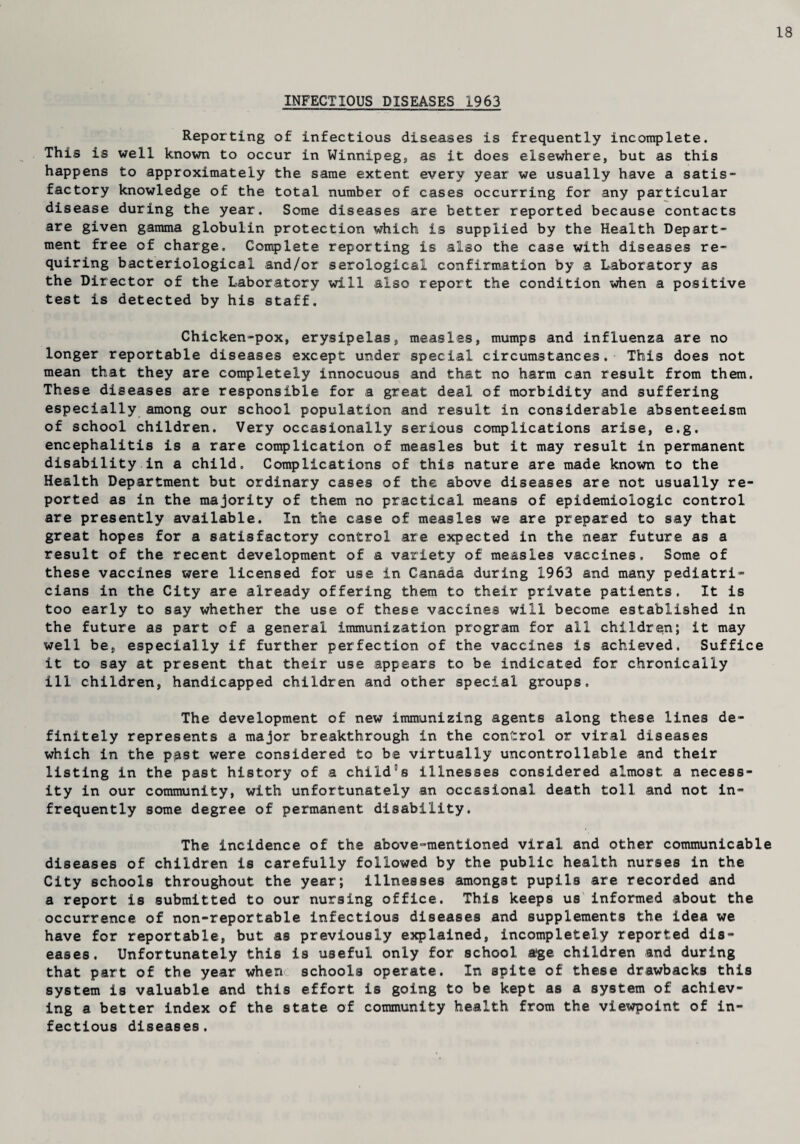 18 INFECTIOUS DISEASES 1963 Reporting of infectious diseases is frequently incomplete. This is well known to occur in Winnipeg, as it does elsewhere, but as this happens to approximately the same extent every year we usually have a satis¬ factory knowledge of the total number of cases occurring for any particular disease during the year. Some diseases are better reported because contacts are given gamma globulin protection which is supplied by the Health Depart¬ ment free of charge. Complete reporting is also the case with diseases re¬ quiring bacteriological and/or serological confirmation by a Laboratory as the Director of the Laboratory will also report the condition when a positive test is detected by his staff. Chicken-pox, erysipelas, measles, mumps and influenza are no longer reportable diseases except under special circumstances. This does not mean that they are completely innocuous and that no harm can result from them. These diseases are responsible for a great deal of morbidity and suffering especially among our school population and result in considerable absenteeism of school children. Very occasionally serious complications arise, e.g. encephalitis is a rare complication of measles but it may result in permanent disability in a child. Complications of this nature are made known to the Health Department but ordinary cases of the above diseases are not usually re¬ ported as in the majority of them no practical means of epidemiologic control are presently available. In the case of measles we are prepared to say that great hopes for a satisfactory control are expected in the near future as a result of the recent development of a variety of measles vaccines. Some of these vaccines were licensed for use in Canada during 1963 and many pediatri¬ cians in the City are already offering them to their private patients. It is too early to say whether the use of these vaccines will become established in the future as part of a general immunization program for all children; it may well be, especially if further perfection of the vaccines is achieved. Suffice it to say at present that their use appears to be indicated for chronically ill children, handicapped children and other special groups. The development of new immunizing agents along these lines de¬ finitely represents a major breakthrough In the control, or viral diseases which in the p;ast were considered to be virtually uncontrollable and their listing in the past history of a child^s illnesses considered almost a necess¬ ity in our community, with unfortunately an occasional death toll and not in¬ frequently some degree of permanent disability. The incidence of the above-mentioned viral and other communicable diseases of children is carefully followed by the public health nurses in the City schools throughout the year; illnesses amongst pupils are recorded and a report is submitted to our nursing office. This keeps us informed about the occurrence of non-reportable infectious diseases and supplements the idea we have for reportable, but as previously explained, incompletely reported dis¬ eases. Unfortunately this is useful only for school age children and during that part of the year when schools operate. In spite of these drawbacks this system Is valuable and this effort is going to be kept as a system of achiev¬ ing a better index of the state of community health from the viewpoint of in¬ fectious diseases.