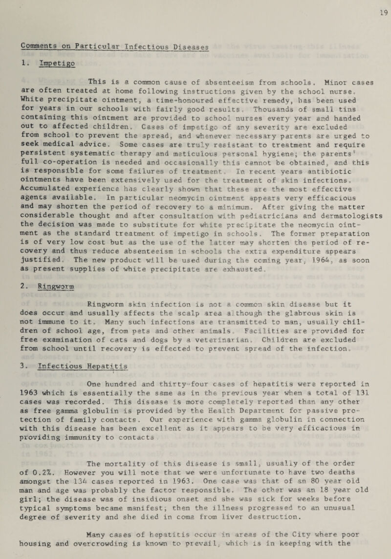 Comments on Particular Infectious Diseases 1. Impetigo This is a common cause of absenteeism from schools. Minor cases are often treated at home following instructions given by the school nurse. White precipitate ointment, a time-honoured effective remedy, has been used for years in our schools with fairly good results. Thousands of small tins containing this ointment are provided to school nurses every year and handed out to affected children. Cases of impetigo of any severity are excluded from school to prevent the spread, and whenever necessary parents are urged to seek medical advice. Some cases are truly resistant to treatment and require persistent systematic therapy and meticulous personal hygiene; the parents0 full co-operation is needed and occasionally this cannot be obtained, and this is responsible for some failures of treatment. In recent years antibiotic ointments have been extensively used for the treatment of skin infections. Accumulated experience has clearly shown that these are the most effective agents available. In particular neomycin ointment appears very efficacious and may shorten the period of recovery to a minimum. After giving the matter considerable thought and after consultation with pediatricians and dermatologists the decision was made to substitute for white precipitate the neomycin oint¬ ment as the standard treatment of impetigo in schools. The former preparation is of very low cost but as the use of the latter may shorten the period of re¬ covery and thus reduce absenteeism in schools the extra expenditure appears justified. The new product will be used during the coming year, 1964, as soon as present supplies of white precipitate are exhausted. 2. Ringworm Ringworm skin infection is not a common skin disease, but it does occur and usually affects the scalp area although the glabrous skin is not immune to it. Many such infections are transmitted to man, usually chil¬ dren of school age, from pets and other animals. Facilities are provided for free examination of cats and dogs by a veterinarian. Children are excluded from school until recovery is effected to prevent spread of the infection. 3. Infectious Hepatitis One hundred and thirty-four cases of hepatitis were reported in 1963 which is essentially the same as in the previous year when a total of 131 cases was recorded. This disease is more completely reported than any other as free gamma globulin is provided by the Health Department for passive pro¬ tection of family contacts. Our experience with gamma globulin in connection with this disease has been excellent as it appears to be very efficacious in providing immunity to contacts The mortality of this disease is small, usually of the order of 0.2%, However you will note that we were unfortunate to have two deaths amongst the 134 cases reported in 1963. One case was that of an 80 year old man and age was probably the factor responsible. The other was an 18 year old girl; the disease was of insidious onset and she was sick for weeks before typical symptoms became manifest; then the illness progressed to an unusual degree of severity and she died in coma from liver destruction. Many cases of hepatitis occur in areas of the City where poor housing and overcrowding is known, to prevail, which is in keeping with the