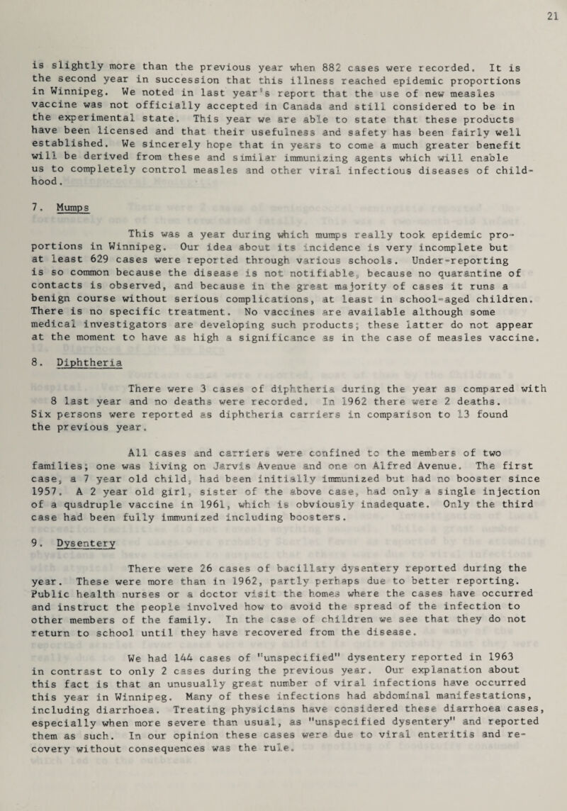 21 is slightly more than the previous year when 882 cases were recorded. It is the second year in succession that this illness reached epidemic proportions in Winnipeg. We noted in last year°s report that the use of new measles vaccine was not officially accepted in Canada and still considered to be in the experimental state. This year we. are able to state that these products have been licensed and that their usefulness and safety has been fairly well established. We sincerely hope that in years to come a much greater benefit will be derived from these and similar immunizing agents which will enable us to completely control measles and other viral infectious diseases of child¬ hood . 7, Mumps This was a year during which mumps really took epidemic pro¬ portions in Winnipeg. Our idea about its incidence is very incomplete but at least 629 cases were reported through various schools. Under-reporting is so common because the disease is not notifiable9 because no quarantine of contacts is observed, and because in the great majority of cases it runs a benign course without serious complications, at least in school-aged children. There is no specific treatment. No vaccines are available although some medical investigators are developing such products; these latter do not appear at the moment to have as high a significance as in the case of measles vaccine. 8, Diphtheria There were 3 cases of diphtheria during the year as compared with 8 last year and no deaths were recorded. In 1962 there were 2 deaths. Six persons were reported as diphtheria carriers in comparison to 13 found the previous year. All cases and carriers were confined to the members of two families; one was living on Jarvis Avenue and one on Alfred Avenue, The first case, a 7 year old child, had been initially immunized but had no booster since 1,957 . A 2 year old girl, sister of the above case, had only a single injection of a quadruple vaccine in 1961, which is obviously inadequate. Only the third case had been fully immunized including boosters. 9, Dysentery There were 26 cases of bacillary dysentery reported during the year. These were more than in 1962, partly perhaps due to better reporting. Public health nurses or a doctor visit the homes where the cases have occurred and instruct the people involved how to avoid the spread of the infection to other members of the family. In the case of children we see that they do not return to school until they have recovered from the disease. We had 144 cases of ''unspecified dysentery reported in 1963 in contrast to only 2 cases during the previous year. Our explanation about this fact is that an unusually great number of viral infections have occurred this year in Winnipeg. Many of these infections had abdominal manifestations, including diarrhoea. Treating physicians have considered these diarrhoea cases, especially when more severe than usual, as unspecified dysentery and reported them as such. In our opinion these cases were due to viral enteritis and re¬ covery without consequences was the rule.