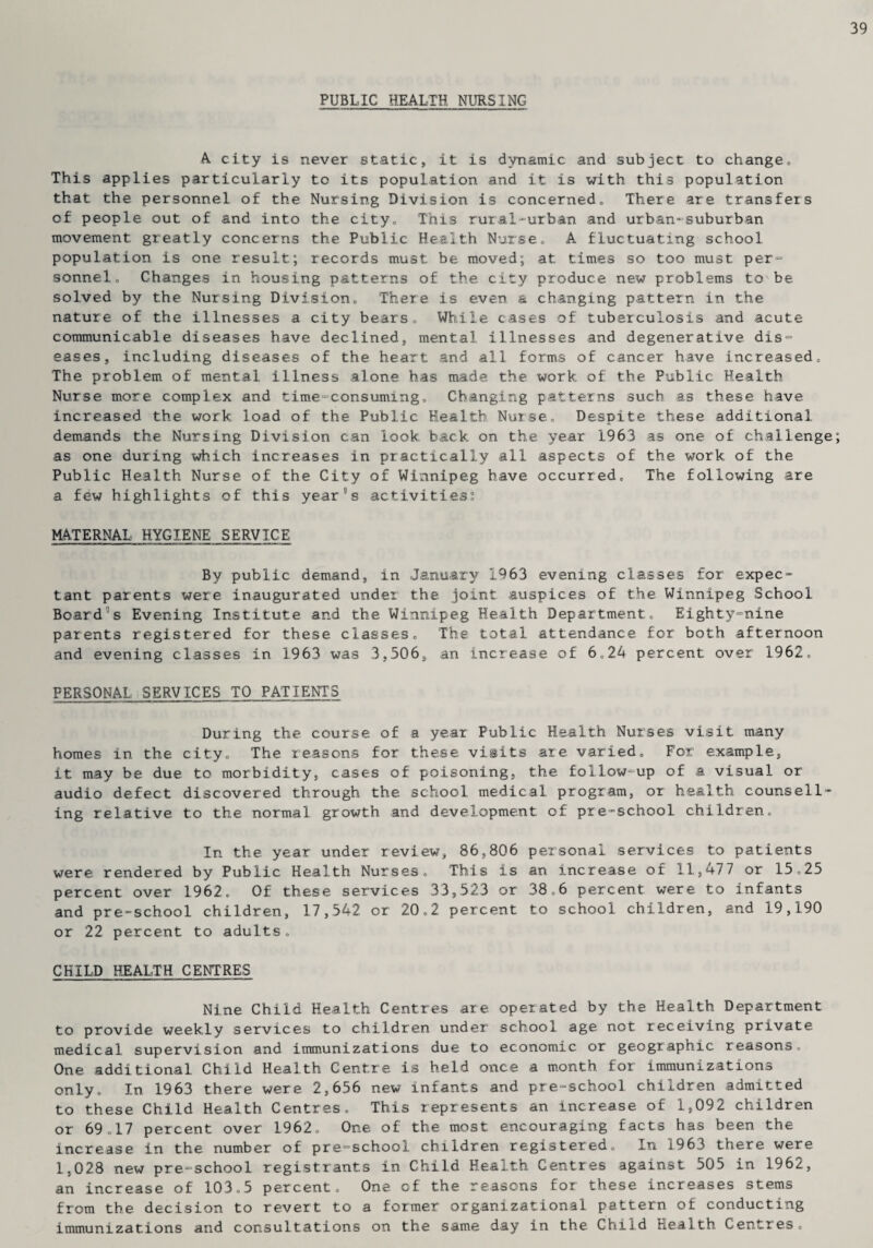 PUBLIC HEALTH NURSING A city is never static, it is dynamic and subject to change. This applies particularly to its population and it is with this population that the personnel of the Nursing Division is concerned. There are transfers of people out of and into the city. This rural-urban and urban-suburban movement greatly concerns the Public Health Nurse, A fluctuating school population is one result; records must be moved; at times so too must per¬ sonnel, Changes in housing patterns of the city produce new problems to be solved by the Nursing Division, There is even a changing pattern in the nature of the illnesses a city bears. While cases of tuberculosis and acute communicable diseases have declined, mental illnesses and degenerative dis¬ eases, including diseases of the heart and all forms of cancer have increased. The problem of mental illness alone has made the work of the Public Health Nurse more complex and time-consuming. Changing patterns such as these have increased the work load of the Public Health Nurse, Despite these additional demands the Nursing Division can look back on the year 1963 as one of challenge as one during which increases in practically all aspects of the work of the Public Health Nurse of the City of Winnipeg have occurred. The following are a few highlights of this year9s activities? MATERNAL HYGIENE SERVICE By public demand, in January 1963 evening classes for expec¬ tant parents were inaugurated under the joint auspices of the Winnipeg School Board's Evening Institute and the Winnipeg Health Department, Eighty-nine parents registered for these classes. The total attendance for both afternoon and evening classes in 1963 was 3,506, an increase of 6,24 percent over 1962, PERSONAL SERVICES TOPATIENTS During the course of a year Public Health Nurses visit many homes in the city. The reasons for these visits are varied. For example, it may be due to morbidity, cases of poisoning, the follow-up of a visual or audio defect discovered through the school medical program, or health counsell¬ ing relative to the normal growth and development of pre-school children. In the year under review, 86,806 personal services to patients were rendered by Public Health Nurses, This is an increase of 11,477 or 15,25 percent over 1962, Of these services 33,523 or 38,6 percent were to infants and pre-school children, 17,542 or 20,2 percent to school children, and 19,190 or 22 percent to adults„ CHILD HEALTH CENTRES Nine Child Health Centres are operated by the Health Department to provide weekly services to children under school age not receiving private medical supervision and immunizations due to economic or geographic reasons. One additional Child Health Centre is held once a month for immunizations only. In 1963 there were 2,656 new infants and pre-school children admitted to these Child Health Centres, This represents an increase of 1,092 children or 69,17 percent over 1962, One of the most encouraging facts has been the increase in the number of pre-school children registered. In 1963 there were 1,028 new pre-school registrants in Child Health Centres against 505 in 1962, an increase of 103,5 percent. One of the reasons for these increases stems from the decision to revert to a former organizational pattern of conducting immunizations and consultations on the same day in the Child Health Centres,