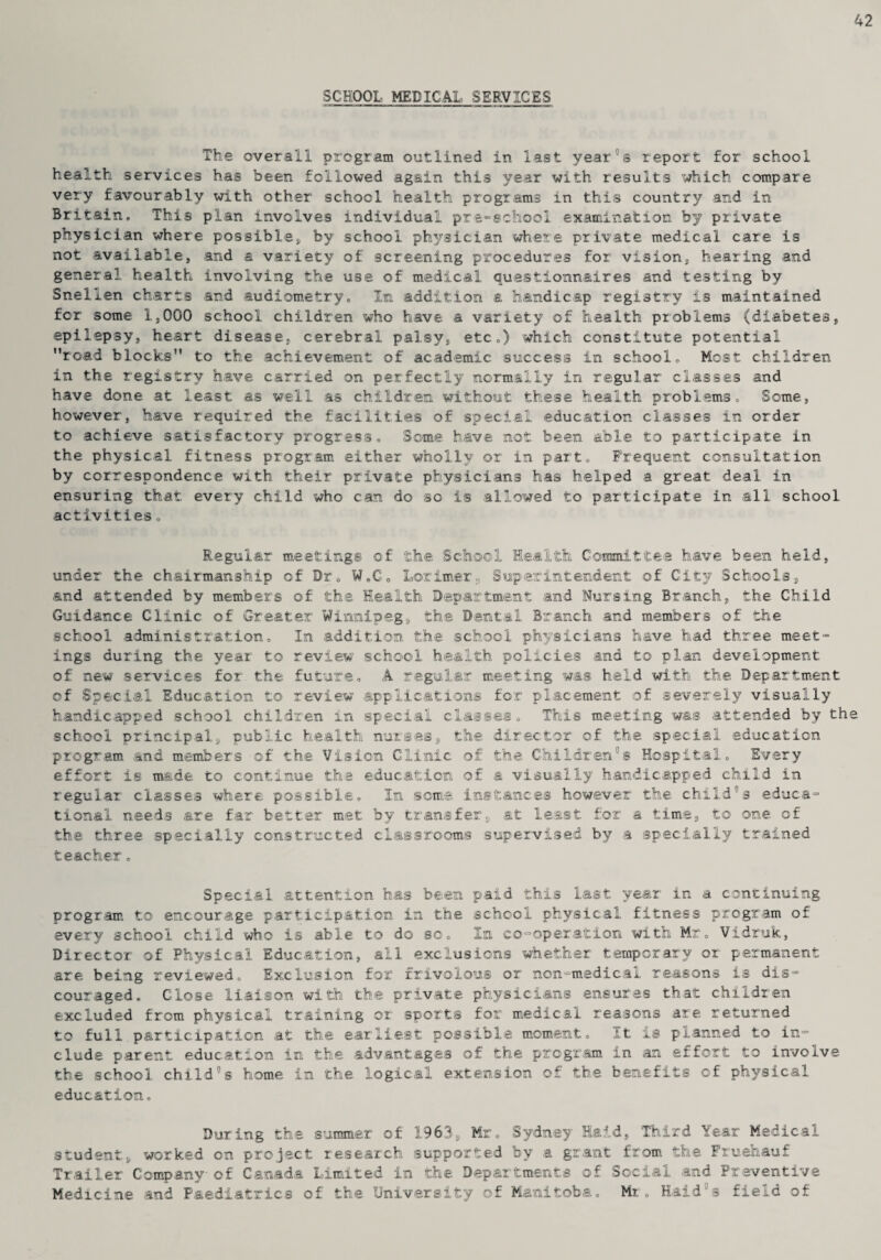 SCHOOL MEDICAL SERVICES The overall program outlined in last year11 s report for school health services has been followed again this year with results which compare very favourably with other school health programs in this country and in Britain. This plan involves individual pre-school examination by private physician where possible* by school physician where private medical care is not available, and a variety of screening procedures for vision, hearing and general health involving the use of medical questionnaires and testing by Snellen charts and audiometry. In addition a handicap registry is maintained for some 1,000 school children who have a variety of health problems (diabetes, epilepsy, heart disease, cerebral palsy, etc.) which constitute potential road blocks” to the achievement of academic success in school. Most children in the registry have carried on perfectly normally in regular classes and have done at least as well as children without these health problems. Some, however, have required the facilities of special education classes in order to achieve satisfactory progress. Some have not been able to participate in the. physical fitness program either wholly or in part. Frequent consultation by correspondence with their private physicians has helped a great deal in ensuring that every child who can do so is allowed to participate in all school activities „ Regular meetings of the School Health Committee have been held, under the chairmanship of Dr. W.C. LarimerSuperintendent of City Schools, and attended by members of the Health Department and Nursing Branch, the Child Guidance Clinic of Greater Winnipeg, the Dental Branch and members of the school administration. In addition the school physicians have had three meet- ings during the year to review school health policies and to plan development of new services for the future. A regular meeting was held with the Department of Special Education to review applications for placement of severely visually handicapped school children in special classes. This meeting was attended by th school principal, public health nurses, the director of the special education program and members of the Vision Clinic of the Children°s Hospital. Every effort is made to continue the education of a visually handicapped child in regular classes where possible. In some instances however the child03 educa¬ tional needs are far better met by transfer, at least for a time, to one of the three specially constructed classrooms supervised by a specially trained teacher, Special attention has been paid this last year in a continuing program to encourage participation in the school physical fitness program of every school child who is able to do so. In co-operation with Mr. Vidruk, Director of Physical Education, all exclusions whether temporary or permanent are being reviewed. Exclusion for frivolous or non-medical reasons is dis¬ couraged. Close liaison with the private physicians ensures that children excluded from physical training or sports for medical reasons are returned to full participation at the earliest possible moment. It is planned to in¬ clude parent education in the advantages of the program in an effort to involve the school childs home in the logical extension of the benefits of physical education. During the summer of 1963, Mr. Sydney Hard, Third Year Medical student, worked on project research supported by a grant from the Fruehauf Trailer Company- of Canada Limited in the Departments of Social and Preventive Medicine and Paediatrics of the University of Manitoba. Mr. Haid°s field of