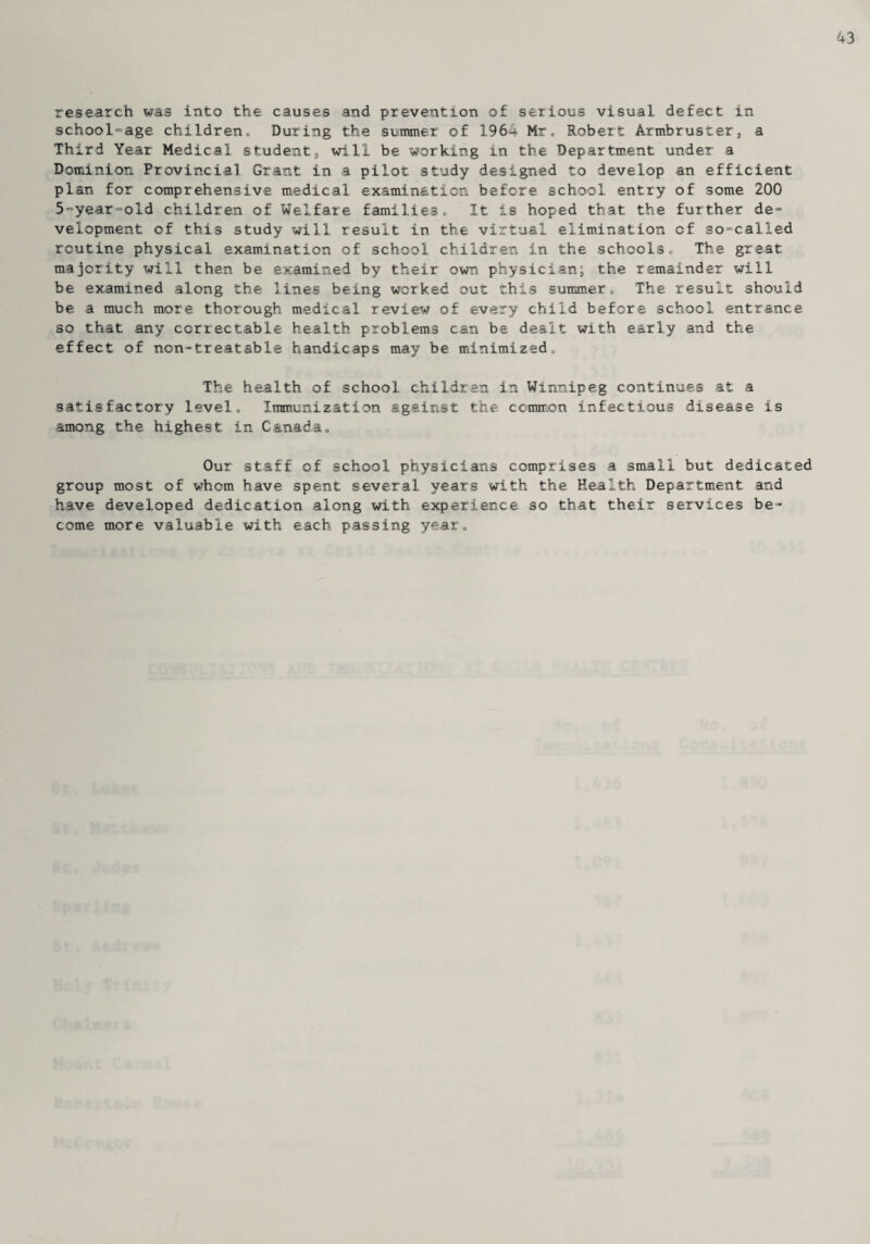 43 research was into the causes and prevention of serious visual defect in school-age children., During the summer of 1964 Mr. Robert Armbruster, a Third Year Medical, student, will be working in the Department under a Dominion Provincial Grant in a pilot study designed to develop an efficient plan for comprehensive medical examination before school entry of some 200 5-year-old children of Welfare families, It is hoped that the further de¬ velopment of this study will result in the virtual elimination of so-called routine physical examination of school children in the schools, The great majority will then be examined by their own physician; the remainder will be examined along the lines being worked out this summer., The result should be a much more thorough medical review of every child before school entrance so that any correctable health problems can be dealt with early and the effect of non-treatable handicaps may be minimized, The health of school children in Winnipeg continues at a satisfactory level. Immunization against the common infectious disease is among the highest in Canada, Our staff of school physicians comprises a small but dedicated group most of whom have spent several years with the Health Department and have developed dedication along with experience so that their services be¬ come more valuable with each passing year.