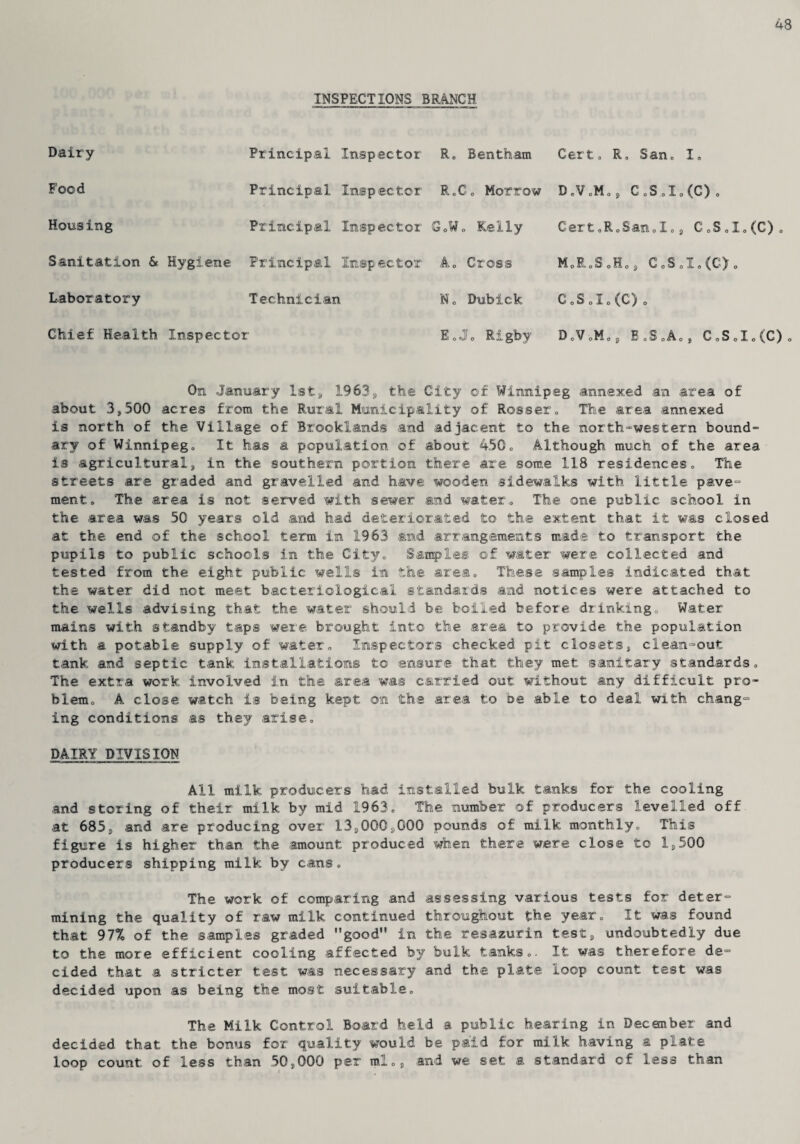48 INSPECTIONS BRANCH Dairy Food Housing Principal Principal Principal Sanitation & Hygiene Principal Laboratory Technician Chief Health Inspector Inspector inspector Inspector Inspector R. Bentham R,G, Morrow GoWo Kelly A, Cross No Bubick EoJ0 Rigby Cert. R, San0 I, D„V,M„, CoSoIo(C) o Cert.R.San.I., C0S0I0(C) M,R,S 0H0, CoS0I0(C)o C,SoIo(C) DoVoM.j B0S0A03, CoS0I0(C) o On January 1st, 1963, the City of Winnipeg annexed an area of about 3,500 acres from the Rural Municipality of Rosser, The area annexed is north of the Village of Brooklands and adjacent to the north-western bound¬ ary of Winnipeg, It has a population of about 450, Although much of the area is agricultural, in the southern portion there are some 118 residences. The streets are graded and gravelled and have wooden sidewalks with little pave- ment. The area is not served with sewer and water. The one public school in the area was 50 years old and had deteriorated to the extent that it was closed at the end of the school term in 1963 and arrangements made to transport the pupils to public schools in the City, Samples of water were collected and tested from the eight public wells in the area. These samples indicated that the water did not meet bacteriological standards and notices were attached to the wells advising that the water should be boiled before drinking. Water mains with standby taps were brought into the area to provide the population with a potable supply of water. Inspectors checked pit closets, clean-out tank and septic tank installations to ensure that they met sanitary standards. The extra work involved in the area was carried out without any difficult pro¬ blem, A close watch is being kept on the area to be able to deal with chang¬ ing conditions as they arise, DAIRY DIVISION All milk producers had installed bulk tanks for the cooling and storing of their milk by mid 1963, The number of producers levelled off at 685, and are producing over 13,000,000 pounds of milk monthly. This figure is higher than the amount produced when there were close to 1,500 producers shipping milk by cans. The work of comparing and assessing various tests for deter¬ mining the quality of raw milk continued throughout the year. It was found that 97% of the samples graded good in the resazurin test, undoubtedly due to the more efficient cooling affected by bulk tanks,. It was therefore de¬ cided that a stricter test was necessary and the plate loop count test was decided upon as being the most suitable. The Milk Control Board held a public hearing in December and decided that the bonus for quality would be paid for milk having a plate loop count of less than 50,000 per ml,, and we set a standard of less than