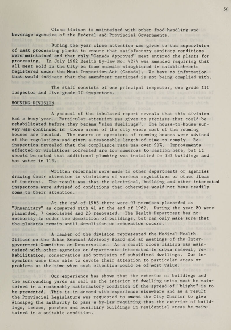 50 Close liaison is maintained with other food handling and beverage agencies of the Federal and Provincial Governments, During the year close attention was given to the supervision of meat processing plants to ensure that satisfactory sanitary conditions were maintained and that only Canada Approved meat entered the plants for processing. In July 1962 Health By-law No. 4274 was amended requiring that all meat sold in the City be from animals slaughtered in establishments registered under the Meat Inspection Act (Canada). We. have no information that would indicate that the amendment mentioned is not being complied with. The staff consists of one principal inspector, one grade III inspector and five grade II inspectors. HOUSING DIVISION A perusal of the tabulated report reveals that this division had a busy'year. Particular attention was given to premises that could be rehabilitated before they became slum dwellings. The house-to-house sur¬ vey was continued in those areas of the city where most of the rooming houses are located. The owners or operators of rooming houses were advised of the regulations and given a reasonable length of time to comply. Re¬ inspection revealed that the compliance rate was over 90%0 Improvements effected or violations corrected are too numerous to mention here, but it should be noted that additional plumbing was installed in 333 buildings and hot water in 113. Written referrals were made to other departments or agencies drawing their attention to violations of various regulations or other items of interest. The result was that the electricals building and other interested inspectors were advised of conditions that otherwise would not have readily come to their attention. At the end of 1963 there were 91 premises placarded as Unsanitary as compared with 41 at the end of 1962. During the year 80 were placarded, 7 demolished and 23 renovated. The Health Department has no authority to order the demolition of buildings, but can only make sure that the placards remain until demolition or renovation occurs. A member of the division represented the Medical Health Officer on the Urban Renewal Advisory Board and at meetings of the Inter¬ government Committee on Conservation. As a result close liaison was main¬ tained with other agencies or departments interested in urban renewal, re¬ habilitation, conservation and provision of subsidized dwellings. Our in¬ spectors were thus able to devote their attention to particular areas or problems at the time when such attention would be of most value. Our experience has shown that the exterior of buildings and the surrounding yards as well as the interior of dwelling units must be main¬ tained in a .reasonably satisfactory condition if the spread of blight is to be prevented. This is in accord with experience elsewhere and as a result the Provincial Legislature was requested to amend the City Charter to give Winnipeg the authority to pass a by-law requiring that the exterior of build¬ ings, fences, porches and auxiliary buildings in residential areas be main¬ tained in a suitable condition.