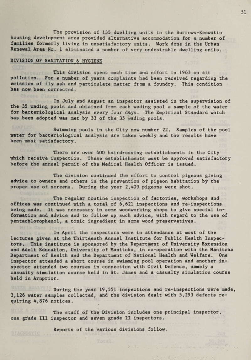 51 The provision of 135 dwelling units in the Burrows-Keewatin housing development area provided alternative accommodation for a number of families formerly living in unsatisfactory units. Work done in the Urban Renewal Area No, 1 eliminated a number of very undesirable dwelling units» DIVISION OF SANITATION & HYGIENE This division spent much time and effort in 1963 on air pollutiono For a number of years complaints had been received regarding the emission of fly ash and particulate matter from a foundry. This condition has now been corrected. In July and August an inspector assisted in the supervision of the 35 wading pools and obtained from each wading pool a sample of the water for bacteriological analysis every four days. The Empirical Standard which has been adopted was met by 33 of the 35 wading pools. Swimming pools in the City now number 22, Samples of the pool water for bacteriological analysis are taken weekly and the results have been most satisfactory. There are over 400 hairdressing establishments in the City which receive inspection. These establishments must be approved satisfactory before the annual permit of the Medical Health Officer is issued. The division continued the effort to control pigeons giving advice to owners and others in the prevention of pigeon habitation by the proper use of screens. During the year 2,409 pigeons were shot. The regular routine inspection of factories, workshops and offices was continued with a total of 6,621 inspections and re-inspections being made. It was necessary in some woodworking shops to give special in¬ formation and advice and to follow up such advice, with regard to the use of pentachlorophenol, a toxic ingredient in some wood preservatives. In April the inspectors were in attendance at most of the lectures given at the Thirteenth Annual Institute for Public Health Inspec¬ tors. This institute is sponsored by the Department of University Extension and Adult Education, University of Manitoba, in co-operation with the Manitoba Department of Health and the Department of National Health and Welfare. One inspector attended a short course in swimming pool operation and another in¬ spector attended two courses in connection with Civil Defence, namely a casualty simulation course held in St. James and a casualty simulation course held in Arnprior. During the year 19,551 inspections and re-inspections were made, 3,126 water samples collected, and the division dealt with 5,293 defects re¬ quiring 4,876 notices. » The staff of the Division includes one principal inspector, one grade III inspector and seven grade II inspectors. Reports of the various divisions follow.