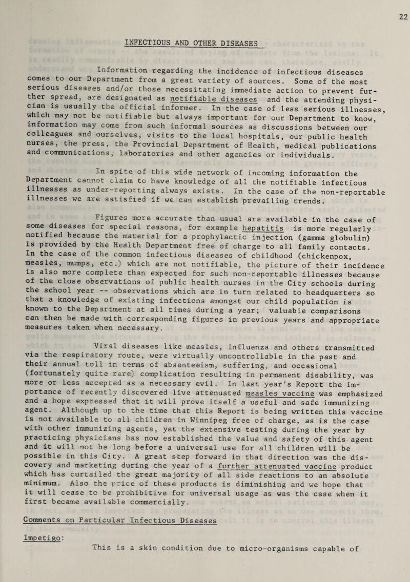 22 INFECTIOUS AND OTHER DISEASES Information regarding the incidence of infectious diseases comes to our Department from a great variety of sources. Some of the most serious diseases and/or those necessitating immediate action to prevent fur- ther spread, are designated as notifiable diseases and the attending physi¬ cian is usually the official informer. In the case of less serious illnesses, which may not be notifiable but always important for our Department to know, information may come from such informal sources as discussions between our colleagues and ourselves, visits to the local hospitals, our public health nurses, the press, the Provincial Department of Health, medical publications and communications, laboratories and other agencies or individuals. ..n spite of this wide network of incoming information the Department cannot claim to have knowledge of all the notifiable infectious illnesses as under-reporting always exists. In the case of the non-reportable illnesses we are satisfied if we can establish prevailing trends. Figures more accurate than usual are available in the case of oome diseases for special reasons, for example hepatitis is more regularly notified because the material for a prophylactic injection (gamma globulin) is provided by the Health Department free of charge to all family contacts. In the case oi. the common infectious diseases of childhood (chickenpox, measles, mumps, etc. which are not notifiable, the picture of their incidence is also more complete than expected for such non-reportable illnesses because of the close observations of public health nurses in the City schools during the school year -- observations which are in turn related to headquarters so that a knowledge of existing infections amongst our child population is known to the Department at all times during a year; valuable comparisons can then be made with corresponding figures in previous years and appropriate measures taken when necessary. Viral diseases like measles, influenza and others transmitted via the respiratory route, were virtually uncontrollable in the past and their annual toll in terms of absenteeism, suffering, and occasional (fortunately quite rare) complication resulting in permanent disability, was more or less accepted as a necessary evil. In last year's Report the im¬ portance of recently discovered live attenuated measles vaccine was emphasized and a hope expressed that it will prove itself a useful and safe immunizing agent. Although up to the time that this Report is being written this vaccine is not available to all. children in Winnipeg free of charge, as is the case with other immunizing agents, yet the extensive testing during the year by practicing physicians has now established the value and safety of this agent and it will not be long before a universal use for all children will be possible in this City. A great step forward in that direction was the dis¬ covery and marketing during the year of a further attenuated vaccine product which has curtailed the great majority of all side reactions to an absolute minimum. Also the price of these products is diminishing and we hope that it will cease to be prohibitive for universal usage as was the case when it first became available commercially. Comments on Particular Infectious Diseases Impetigo: This is a skin condition due to micro-organisms capable of