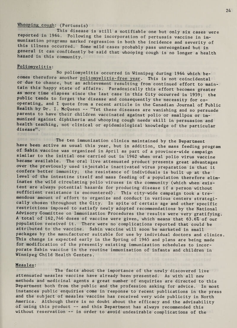 24 Whooping cough: (Pertussis) This disease is still a notifiable one but only six cases were reported in 1964, Following the incorporation of pertussis vaccine in im¬ munization programs marked regression in both the incidence and severity of this illness occurred. Some mild cases probably pass unrecognized but in general it can confidently be said that whooping cough is no longer a health hazard in this community. Poliomyelitis: No poliomyelitis occurred in Winnipeg during 1964 which be¬ comes therefore another poliomyelitis-free year. This is not coincidental or due to chance, but an achievement resulting from continued effort to main¬ tain this happy state of affairs. Paradoxically this effort becomes greater as more time elapses since the last case in this City occurred in 1959; the public tends to forget the disease and consequently the necessity for co¬ operating, and I quote from a recent article in the Canadian Journal of Public Health by Dr. I. McQueen -- Yet these diseases are vanishing and so persuade parents to have their children vaccinated against polio or smallpox or im¬ munized against diphtheria and whooping cough needs skill in persuasion and health teaching, not clinical or epidemiological knowledge of the particular disease. The ten immunization clinics maintained by the Department have been active as usual this year, but in addition, the mass feeding program of Sabin vaccine was organized in April as part of a province-wide campaign similar to the initial one carried out in 1962 when oral polio virus vaccine became available. The oral live attenuated product presents great advantages over the previously used injectable inactivated virus preparation in that it confers better immunity; the resistance of individuals is built up at the level of the intestine itself and mass feeding of a population therefore elim¬ inates the wild circulating polio viruses in the community (which when exis¬ tent are always potential hazards for producing disease if a person without sufficient resistance is encountered) . This city=wide campaign took a tre¬ mendous amount of effort to organize and conduct in various centers strategi¬ cally chosen throughout the City. In spite of certain age and other specific restrictions imposed to satisfy newly adopted recommendations by the National Advisory Committee on Immunization Procedures the results were very gratifying. A total of 162,746 doses of vaccine were given, which means that 63.6% of our population received it. There were no complications reported that could be attributed to the vaccine. Sabin vaccine will soon be marketed in small packages by the manufacturer suitable for use by individual doctors and clinics. This change is expected early in the Spring of 1965 and plans are being made for modification of the presently existing immunization schedules to incor¬ porate Sabin vaccine in the routine immunization of infants and children in Winnipeg Child Health Centers. Measles: The facts about the importance of the newly discovered live attenuated measles vaccine have already been presented. As with all new methods and medicinal agents a great number of enquiries are directed to this Department both from the public and the profession asking for advice. In most instances public enquiries come in response to recent publications in the press and the subject of measles vaccine has received very wide publicity in North America. Although there is no doubt about the efficacy and the advisability of using this product -- and this Department has always recommended this without reservation -- in order to avoid undesirable complications of the