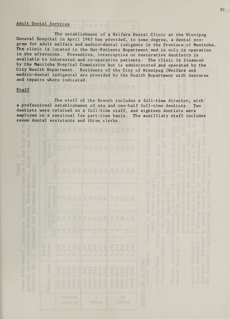 39 Adult Dental Services The establishment of a Welfare Dental Clinic at the Winnipeg General Hospital in April 1963 has provided, to some degree, a dental pro¬ gram for adult welfare and medico-dental indigents in the Province of Manitoba. The clinic is located in the Out-Patients Department and is only in operation in the afternoons. Preventive, interceptive or restorative dentistry is available to interested and co-operative patients. The clinic is financed by the Manitoba Hospital Commission but is administered and operated by the City Health Department, Residents of the City of Winnipeg (Welfare and medico-dental indigents) are provided by the Health Department with dentures and repairs where indicated. Staff The staff of the Branch includes a full-time director, with a professional establishment of six and one-half full-time dentists. Two dentists were retained on a full-time staff, and eighteen dentists were employed on a sessional fee part-time basis. The auxilliary staff includes seven dental assistants and three clerks.