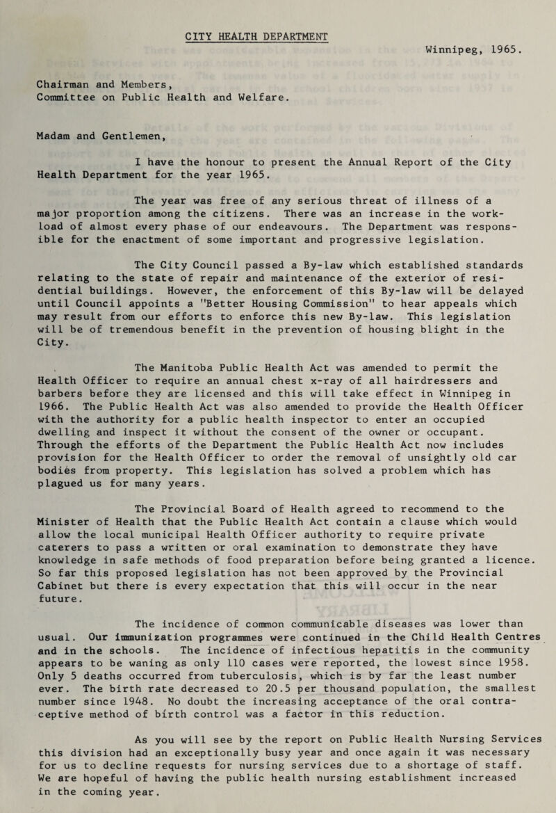 CITY HEALTH DEPARTMENT Winnipeg, 1965. Chairman and Members, Committee on Public Health and Welfare. Madam and Gentlemen, I have the honour to present the Annual Report of the City Health Department for the year 1965. The year was free of any serious threat of illness of a major proportion among the citizens. There was an increase in the work¬ load of almost every phase of our endeavours. The Department was respons¬ ible for the enactment of some important and progressive legislation. The City Council passed a By-law which established standards relating to the state of repair and maintenance of the exterior of resi¬ dential buildings. However, the enforcement of this By-law will be delayed until Council appoints a Better Housing Commission to hear appeals which may result from our efforts to enforce this new By-law. This legislation will be of tremendous benefit in the prevention of housing blight in the City. The Manitoba Public Health Act was amended to permit the Health Officer to require an annual chest x-ray of all hairdressers and barbers before they are licensed and this will take effect in Winnipeg in 1966. The Public Health Act was also amended to provide the Health Officer with the authority for a public health inspector to enter an occupied dwelling and inspect it without the consent of the owner or occupant. Through the efforts of the Department the Public Health Act now includes provision for the Health Officer to order the removal of unsightly old car bodies from property. This legislation has solved a problem which has plagued us for many years. The Provincial Board of Health agreed to recommend to the Minister of Health that the Public Health Act contain a clause which would allow the local municipal Health Officer authority to require private caterers to pass a written or oral examination to demonstrate they have knowledge in safe methods of food preparation before being granted a licence. So far this proposed legislation has not been approved by the Provincial Cabinet but there is every expectation that this will occur in the near future. The incidence of common communicable diseases was lower than usual. Our immunization programmes were continued in the Child Health Centres and in the schools. The incidence of infectious hepatitis in the community appears to be waning as only 110 cases were reported, the lowest since 1958. Only 5 deaths occurred from tuberculosis, which is by far the least number ever. The birth rate decreased to 20.5 per thousand population, the smallest number since 1948. No doubt the increasing acceptance of the oral contra¬ ceptive method of birth control was a factor in this reduction. As you will see by the report on Public Health Nursing Services this division had an exceptionally busy year and once again it was necessary for us to decline requests for nursing services due to a shortage of staff. We are hopeful of having the public health nursing establishment increased in the coming year.