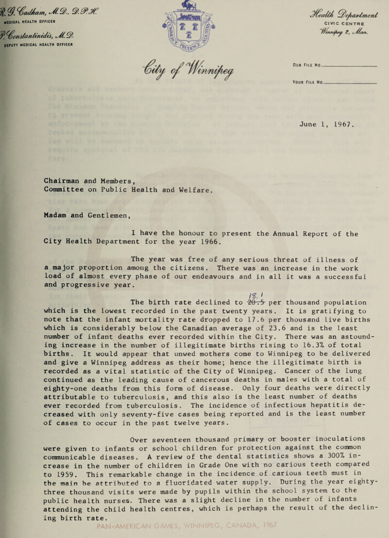 l/S.^aAam, medical health officer deputy medical health officer June 1, 1967. Chairman and Members, Committee on Public Health and Welfare. Madam and Gentlemen, I have the honour to present the Annual Report of the City Health Department for the year 1966. The year was free of any serious threat of illness of a major proportion among the citizens. There was an increase in the work load of almost every phase of our endeavours and in all it was a successful and progressive year. /S'. ' The birth rate declined to -20-r5- per thousand population which is the lowest recorded in the past twenty years. It is gratifying to note that the infant mortality rate dropped to 17.6 per thousand live births which is considerably below the Canadian average of 23.6 and is the least number of infant deaths ever recorded within the City. There was an astound¬ ing increase in the number of illegitimate births rising to 16.3% of total births. It would appear that unwed mothers come to Winnipeg to be delivered and give a Winnipeg address as their home; hence the illegitimate birth is recorded as a vital statistic of the City of Winnipeg. Cancer of the lung continued as the leading cause of cancerous deaths in males with a total of eighty-one deaths from this form of disease. Only four deaths were directly attributable to tuberculosis, and this also is the least number of deaths ever recorded from tuberculosis. The incidence of infectious hepatitis de¬ creased with only seventy-five cases being reported and is the least number of cases to occur in the past twelve years. Over seventeen thousand primary or booster inoculations were given to infants or school children for protection against the common communicable diseases. A review of the dental statistics shows a 3007o in¬ crease in the number of children in Grade One with no carious teeth compared to 1959. This remarkable change in the incidence of carious teeth must in the main be attributed to a fluoridated water supply. During the year eignty- three thousand visits were made by pupils within the school system to the public health nurses. There was a slight decline in the number of infants attending the child health centres, which is perhaps the result of the declin¬ ing birth rate. PAN-AMERICAN GAMES, WINNIPEG, CANADA, 1967 CIVIC CENTRE t, Our File No. Your File No..