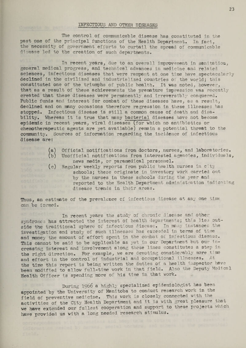 23 INFECTIOUS AND OTHER DISEASES The control of communicable disease has constituted in the past one of the principal functions of the Health Department. In fact, the necessity of government efforts to curtail the spread of communicable disease led to the creation of such departments. In recent years, due to an overall, improvement in sanitation, general medical progress, and technical advances in medicine and related sciences, infectious diseases that were rampant at one time have spectacularly declined in the civilized and industrialized countries of the world; this constituted one of the triumphs of public health. It was noted, however, that as a result of these achievements the premature impression was recently created that these diseases were permanently and irreversibly conquered. Public funds and interest for combat of these diseases have, as a result, declined and on many occasions therefore regression in these illnesses has stopped. Infectious disease is still a common cause of death and disa¬ bility. Whereas it is true that many bacterial diseases have not become epidemic in recent years, viral diseases (for which no antibiotics or chemotherapeutic agents are yet available) remain a potential threat to the community. Sources of information regarding the incidence of infectious disease are: (a) Official notifications from doctors, nurses, and laboratories. (b) Unofficial notifications from interested agencies, individuals, news media, or paramedical personnel. (c) Regular weekly reports from public health nurses in city schools; these originate in inventory work carried out by the nurses in these schools during the year and reported to the Health Department administration indicating disease trends in their areas. Thus, an estimate of the prevalence of infectious disease at any one time can be formed. In recent years the study of chronic disease and other syndromes has attracted the interest of health departments; this lies out¬ side the traditional sphere of infectious disease. In many instances the investigation and study of such illnesses has exceeded in terms of time and money the amount of effort spent in the combat of infectious disease. This cannot be said to be applicable as yet in our Department but our in¬ creasing interest and involvement along these lines constitutes a step in the right direction. For example, we are devoting considerably more time and effort in the control of industrial and occupational, illnesses. At the time this report is being written the duties of a health inspector have been modified to allow full-time work in that field. Also the Deputy Medical Health Officer is spending more of his time in that work. During 1966 a highly specialized epidemiologist has been appointed by the University of Manitoba to conduct research work in the field of preventive medicine. This work is closely connected with the activities of the City Health Department and it is with great pleasure that we have extended our fullest cooperation and support to these projects which have provided us with a long needed research stimulus.