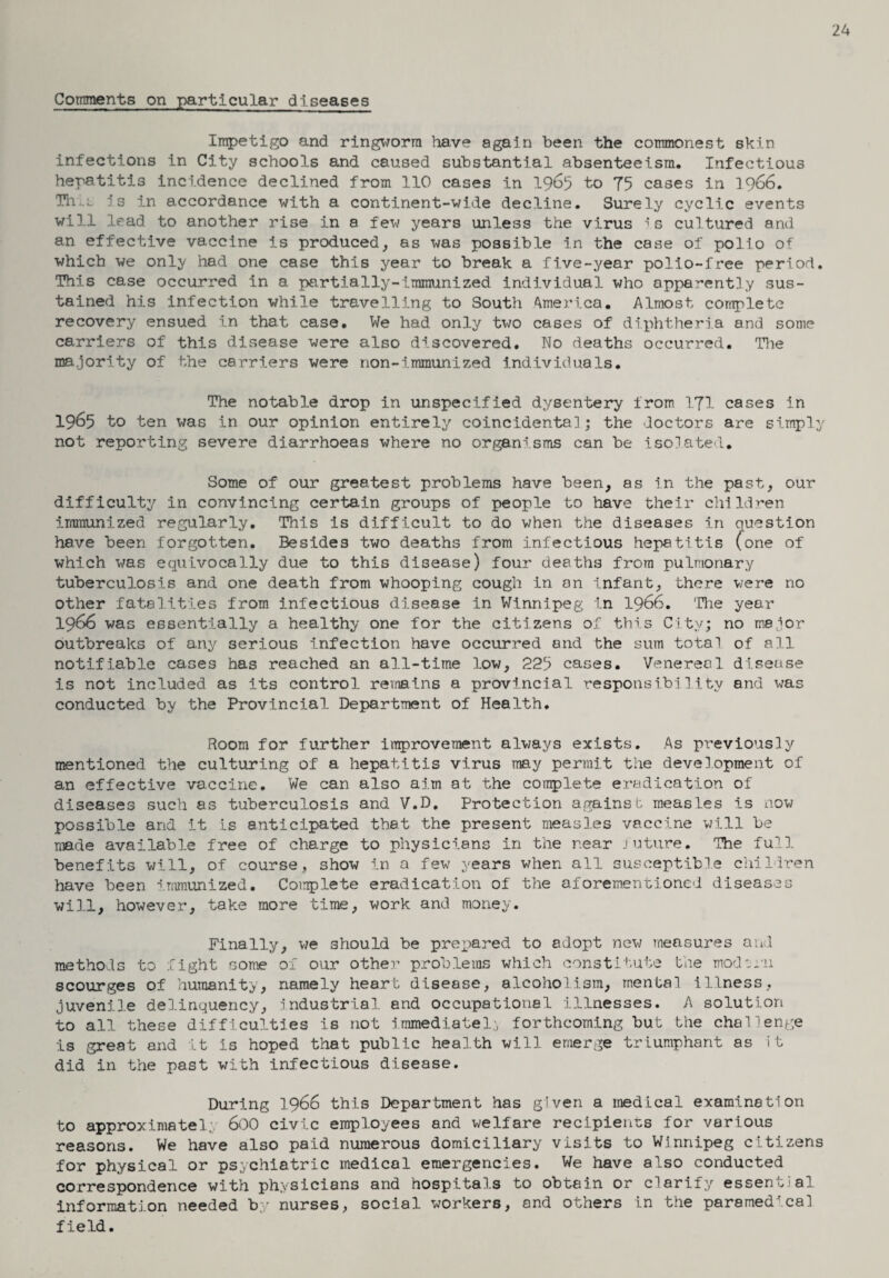 24 Comments on particular diseases Impetigo and ringworm have again been the commonest skin infections in City schools and caused substantial absenteeism. Infectious hepatitis incidence declined from 110 cases in 1965 to 75 cases in 1966. TIi .l is in accordance with a continent-wide decline. Surely cyclic events will lead to another rise in a few years unless the virus is cultured and an effective vaccine is produced, as was possible in the case of polio of which we only had one case this year to break a five-year polio-free period. This case occurred in a partially-immunized individual who apparently sus¬ tained his infection while travelling to South America. Almost complete recovery ensued in that case. We had only two cases of diphtheria and some carriers of this disease were also discovered. No deaths occurred. The majority of the carriers were non-immunized individuals. The notable drop in unspecified dysentery from 171 cases in 1965 to ten was in our opinion entirely coincidental; the doctors are simply not reporting severe diarrhoeas where no organisms can be isolated. Some of our greatest problems have been, as in the past, our difficulty in convincing certain groups of people to have their children immunized regularly. This is difficult to do when the diseases in question have been forgotten. Besides two deaths from infectious hepatitis (one of which was equivocally due to this disease) four deaths from pulmonary tuberculosis and one death from whooping cough in on infant, there were no other fatalities from infectious disease in Winnipeg in 1966. The year 1966 was essentially a healthy one for the citizens of this City; no major outbreaks of any serious infection have occurred and the sum total of all notifiable cases has reached an all-time low, 225 cases. Venereal disease is not included as its control remains a provincial responsibility and was conducted by the Provincial Department of Health. Room for further improvement always exists. As previously mentioned the culturing of a hepatitis virus may permit the development of an effective vaccine. We can also aim at the complete eradication of diseases such as tuberculosis and V.D. Protection against measles is now possible and it is anticipated that the present measles vaccine will be made available free of charge to physicians in the near future. The full benefits will, of course, show in a few years when all susceptible children have been immunized. Complete eradication of the aforementioned diseases will, however, take more time, work and money. Finally, we should be prepared to adopt new measures and methods to fight some of our other problems which constitute the modern scourges of humanity, namely heart disease, alcoholism, mental illness, juvenile delinquency. Industrial and occupational illnesses. A solution to all these difficulties is not immediate!;, forthcoming but the challenge is great and it is hoped that public health will emerge triumphant as it did in the past with infectious disease. During 1966 this Department has given a medical examination to approximatel. 600 civic employees and welfare recipients for various reasons. We have also paid numerous domiciliary visits to Winnipeg citizens for physical or psychiatric medical emergencies. We have also conducted correspondence with physicians and hospitals to obtain or clarify essential information needed by nurses, social workers, and others in the paramedical field.