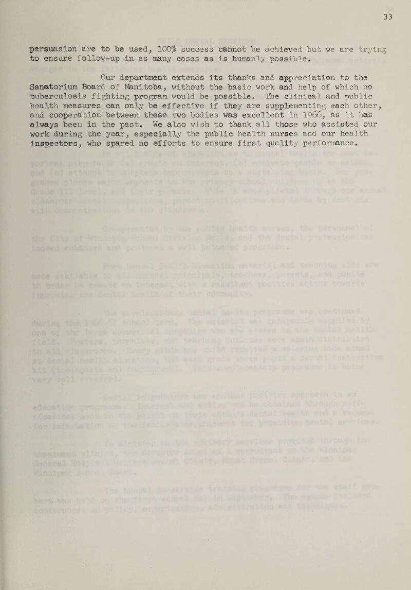 33 persuasion are to be used, 100$ success cannot be achieved but we are trying to ensure follow-up in as many cases as is humanly possible. Our department extends its thanks and appreciation to the Sanatorium Board of Manitoba, without the basic work and help of which no tuberculosis fighting program would be possible. The clinical and public health measures can only be effective if they are supplementing each other, and cooperation between these two bodies was excellent in lc>66, as it has always been in the past. We also wish to thank all those who assisted our work during the year, especially the public health nurses and our health inspectors, who spared no efforts to ensure first quality performance.