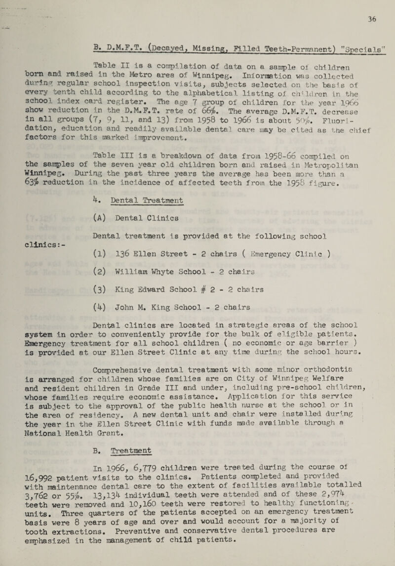 36 B. D.M.F.T. (Decayed, Missing, Filled Teeth-Permanent) Specials' Table II is a compilation of data on a sample of children born and raised in the Metro area of Winnipeg. Information was collected during regular school inspection visits, subjects selected on the basis of every tenth child according to the alphabetical listing of children in the school index card register. The age 7 group of children for the year 1966 show reduction in the D.M.F.T. rate of 66$. The average D.M.F.T. decrease in all groups (7, 9, 11, and 13) from 1958 to 1966 is about 50$. Fluori¬ dation, education and readily available dental care may be cited as the chief factors for this marked improvement. Table III is a breakdown of data from 1958-66 compiled on the samples of the seven year old children born and raised in Metropolitan Winnipeg. During the past three years the average has been more than a 63$ reduction in the incidence of affected teeth from the 1958 figure. 4. Dental Treatment (A) Dental Clinics Dental treatment is provided at the following school clinics (1) 136 Ellen Street - 2 chairs ( Emergency Clinic ) (2) William Whyte School - 2 chairs (3) King Edward School # 2 - 2 chairs (4) John M. King School - 2 chairs Dental clinics are located in strategic areas of the school system in order to conveniently provide for the bulk of eligible patients. Emergency treatment for all school children ( no economic or age barrier ) is provided at our Ellen Street Clinic at any time during the school hours. Comprehensive dental treatment with some minor orthodontia is arranged for children whose families are on City of Winnipeg Welfare and resident children in Grade III and under, including pre-school children, whose families require economic assistance. Application for this service is subject to the approval of the public health nurse at the school or in the area of residency* A new dental unit and chair were installed during the year in the Ellen Street Clinic with funds made available through a National Health Grant. B. Treatment In 1966, 6,779 children were treated during the course of 16,992 patient visits to the clinics. Patients completed and provided with maintenance dental care to the extent of facilities available totalled 3,762 or 55$. 13,134 individual teeth were attended and of these 2,974 teeth were removed and 10,l60 teeth were restored to healthy function .ng units. Three quarters of the patients accepted on an emergency treatment basis were 8 years of age and over and would account for a majority oi tooth extractions. Preventive and conservative dental procedures are emphasized in the management of child patients.