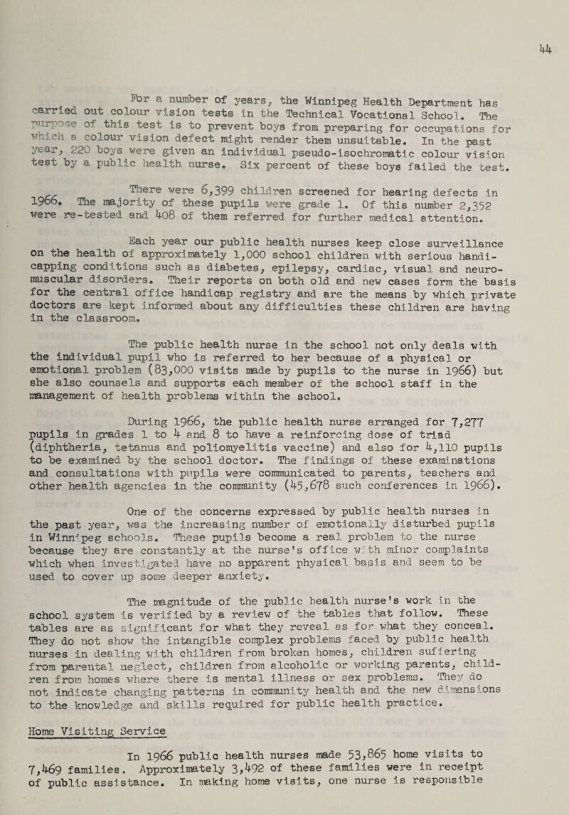 For a number of years, the Winnipeg Health Department has carried out colour vision tests in the Technical Vocational School. The ■purpose of this test is to prevent boys from preparing for occupations for wnich a colour vision defect might render them unsuitable. In the past year, 220 boys were given an individual pseudo-isochromatic colour vision test by a public health nurse. Six percent of these boys failed the test. # There were 6,399 children screened for hearing defects in i960. The majority of these pupils were grade 1. Of this number 2,352 were re-tested and 4o8 of them referred for further medical attention. Each year our public health nurses keep close surveillance on the health of approximately 1,000 school children with serious handi- capping conditions such as diabetes, epilepsy, cardiac, visual and neuro¬ muscular disorders. Their reports on both old and new cases form the basis for the central office handicap registry and are the means by which private doctors are kept informed about any difficulties these children are having in the classroom. The public health nurse in the school not only deals with the individual pupil who is referred to her because of a physical or emotional problem (83,000 visits made by pupils to the nurse in 1966) but she also counsels and supports each member of the school staff in the nanagement of health problems within the school. During 1966, the public health nurse arranged for 7,277 pupils in grades 1 to 4 and 8 to have a reinforcing dose of triad (diphtheria, tetanus and poliomyelitis vaccine) and also for 4,110 pupils to be examined by the school doctor. The findings of these examinations and consultations with pupils were communicated to parents, teachers and other health agencies in the community (45,678 such conferences in 1966). One of the concerns expressed by public health nurses in the past year, was the increasing number of emotionally disturbed pupils in Winnipeg schools. These pupils become a real problem to the nurse because they are constantly at the nurse's office with minor complaints which when investigated have no apparent physical basis and seem to be used to cover up some deeper anxiety. The magnitude of the public health nurse's work in the school system is verified by a review of the tables that follow. These tables are as significant for what they reveal as for what they conceal. They do not show the intangible complex problems faced by public health nurses in dealing with children from broken homes, children sufiering from parental neglect, children from alcoholic or working parents, child¬ ren from homes where there is mental illness or sex problems. They do not indicate changing patterns in community health and the new dimensions to the knowledge and skills required for public health practice. Home Visiting Service In 1966 public health nurses made 53,865 home visits to 7,469 families. Approximately 3,^92 of these families were in receipt of public assistance. In making home visits, one nurse Is responsible