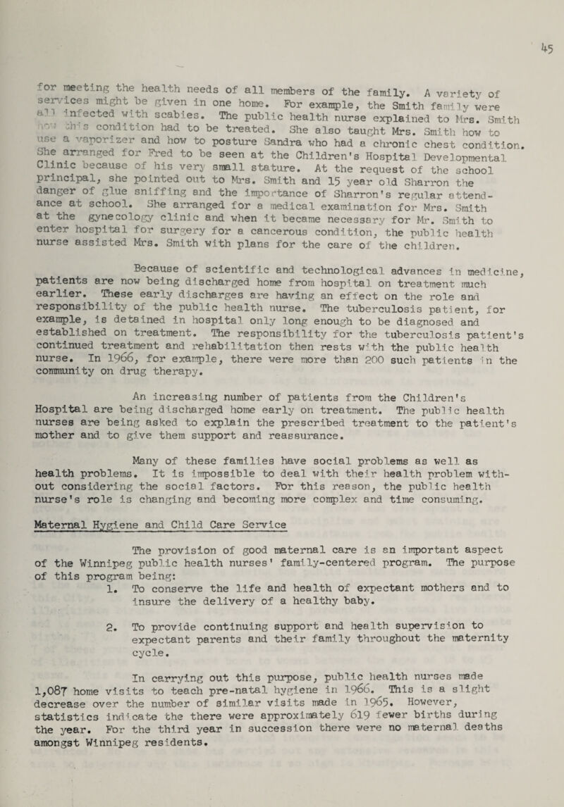 for meeting the health needs of all members of the family. A variety of services might be given in one home. For example, the Smith family were a. infected with scabies. The public health nurse explained to Mrs. Smith -n a condition had to be treated. She also taught Mrs. Smith how to use a vaporizer and how to posture Sandra who had a chronic chest condition, ohe arranged for Fred to be seen at the Children's Hospital Developmental Clinic because of his very small stature. At the request of the school principal, she pointed out to Mrs. Smith and 15 year old Sharron the danger of glue sniffing and the importance of Sharron's regular attend¬ ance at school. She arranged for a medical examination for Mrs. Smith at the gynecology clinic and when it became necessary for Mr. Smith to enter hospital for surgery for a cancerous condition, the public health nurse assisted Mrs. Smith with plans for the care of the children. Because of scientific and technological advances in medicine, patients are now being discharged home from hospital on treatment much earlier. These early discharges are having an effect on the role and responsibility of the public health nurse. The tuberculosis patient, for example, is detained in hospital only long enough to be diagnosed and established on treatment. The responsibility for the tuberculosis patient’s continued treatment and rehabilitation then rests with the public health nurse. In 1966, for example, there were more than 200 such patients in the community on drug therapy. An increasing number of patients from the Children’s Hospital are being discharged home early on treatment. The public health nurses are being asked to explain the prescribed treatment to the patient’s mother and to give them support and reassurance. Many of these families have social problems as well as health problems. It is impossible to deal with their health problem with¬ out considering the social factors. For this reason, the public health nurse’s role is changing and becoming more complex and time consuming. Maternal Hygiene and Child Care Service The provision of good maternal care is an important aspect of the Winnipeg public health nurses’ family-centered program. The purpose of this program being: 1. To conserve the life and health of expectant mothers and to insure the delivery of a healthy baby. 2. To provide continuing support and health supervision to expectant parents and their family throughout the maternity cycle. In carrying out this purpose, public health nurses made 1,087 home visits to teach pre-natal hygiene in 1966. This is a slight decrease over the number of similar visits made in 1965* However, statistics indicate the there were approximately 619 'ewer births during the year. For the third year in succession there were no maternal deaths amongst Winnipeg residents.