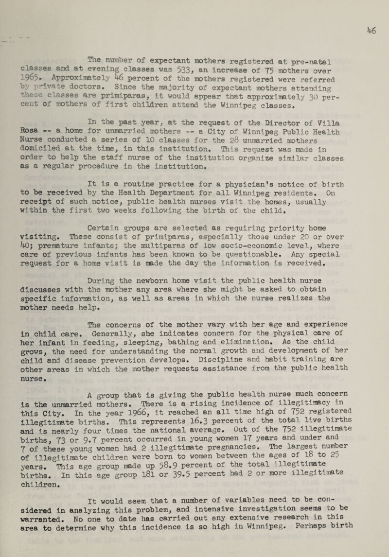 The number of expectant mothers registered at pre-natal classes and at evening classes was 533, an increase of 75 mothers over 1965. Approximately 46 percent of the mothers registered were referred by private doctors. Since the majority of expectant mothers attending these classes are primiparas, it would appear that approximately 30 per¬ cent of mothers of first children attend the Winnipeg classes. In the past year, at the request of the Director of Villa Rosa --a home for unmarried mothers --a City of Winnipeg Public Health Nurse conducted a series of 10 classes for the 28 unmarried mothers domiciled at the time, in this institution. This request was made in order to help the staff nurse of the institution organize similar classes as a regular procedure in the institution. It is a routine practice for a physician’s notice of birth to be received by the Health Department for all Winnipeg residents. On receipt of such notice, public health nurses visit the homes, usually within the first two weeks following the birth of the child. Certain groups are selected as requiring priority home visiting. These consist of primiparas, especially those under 20 or over 40; premature infants; the multiparas of low socio-economic level, where care of previous infants has been known to be questionable. Any special request for a home visit is made the day the information is received. During the newborn home visit the public health nurse discusses with the mother any area where she might be asked to obtain specific information, as well as areas in which the nurse realizes the mother needs help. The concerns of the mother vary with her age and experience in child care. Generally, she indicates concern for the physical care of her infant in feeding, sleeping, bathing and elimination. As the child grows, the need for understanding the normal growth and development of her child and disease prevention develops. Discipline and habit training are other areas in which the mother requests assistance from the public health nurse. A group that is giving the public health nurse much concern is the unmarried mothers. There is a rising incidence of illegitimacy in this City. In the year 1966, it reached an all time high of 752 registered illegitimate births. This represents 16.3 percent of the total live births and i.s nearly four times the national average. Out of the 752 illegitimate births, 73 or 9.7 percent occurred in young women 17 years and under and 7 of these young women had 2 illegitimate pregnancies. The largest number of illegitimate children were born to women between the ages of 18 to 25 years. This age group made up 58.9 percent of the total 1 illegitimate births. In this age group l8l or 39-5 percent had 2 or more illegitimate children. It would seem that a number of variables need to be con¬ sidered in analyzing this problem, and intensive investigation seems to be warranted. No one to date has carried out any extensive research in this area to determine why this incidence is so high in Winnipeg. Perhaps birth