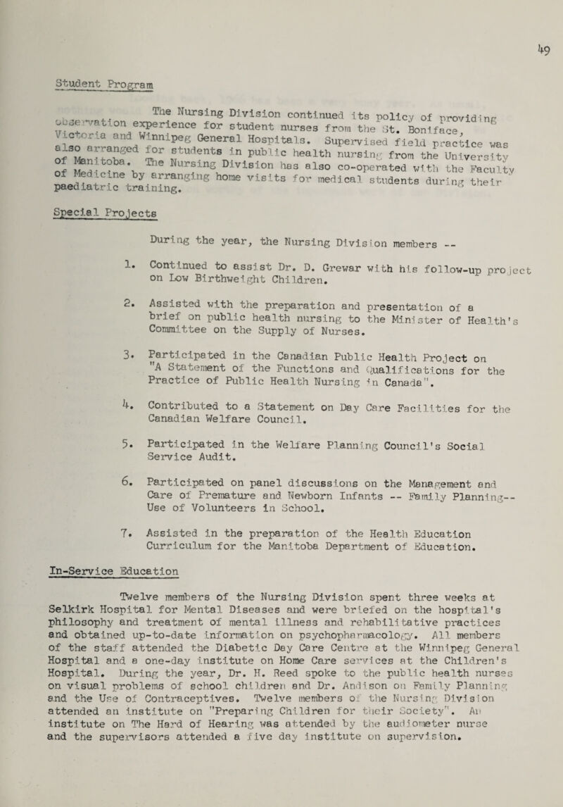 k9 Student Program Te Nursing Division continued its policy of providing X.°r . on e^Pei<-ence for student nurses from the St. Boniface g ,oria Winnipeg General Hospitals. Supervised field practice was l°r fudents in Public health nursing from the University of Medicw'h Ble ^ur^ln3 Division has also co-operated with the Faculty e by arranging home visits for medical students during their paediatric training. G Special Projects During the year, the Nursing Division members -- 1« Continued to assist Dr. D. Grewar with his foilow-up project on Low Birthweight Children. 2. Assisted with the preparation and presentation of a brief on public health nursing to the Minister of Health's Committee on the Supply of Nurses. 3• Participated in the Canadian Public Health Project on A Statement of the Functions and Qualifications for the Practice of Public Health Nursing in Canada. k. Contributed to a Statement on Day Care Facilities for the Canadian Welfare Council. 5. Participated in the Welfare Planning Council’s Social Service Audit. 6. Participated on panel discussions on the Management and Care of Premature and Newborn Infants — Family Planning-- Use of Volunteers in School. 7. Assisted in the preparation of the Health Education Curriculum for the Manitoba Department of Education. In-Service Education Twelve members of the Nursing Division spent three weeks at Selkirk Hospital for Mental Diseases and were briefed on the hospital's philosophy and treatment of mental illness and rehabilitative practices and obtained up-to-date information on psychopharmacology. All members of the staff attended the Diabetic Day Care Centre at the Winnipeg General Hospital and a one-day institute on Horae Care services at the Children's Hospital. During the year, Dr. H. Reed spoke to the public health nurses on visual problems of school children and Dr. Andison on Family Planning and the Use of Contraceptives. Twelve members of the Nursing Division attended an institute on Preparing Children for their Society. An institute on The Hard of Hearing was attended by the audiometer nurse and the supervisors attended a five day institute on supervision.