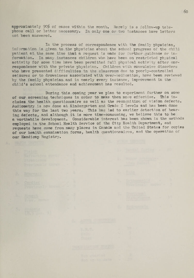 6o approximately 90j> of cases within the month. Rarely is a follow-up tele¬ phone call or letter necessary. In only one or two instances have letters not been answered. In the process of correspondence with the family physician, information is given to the physician about the school progress of the child patient at the same time that a request is made for further guidance or in¬ formation. In many instances children who have been on restricted physical activity for some time have been permitted full physical activity after cor¬ respondence with the private physician. Children v1th convulsive disorders who have presented difficulties in the classroom due to poorly-controlled seizures or to drowsiness associated with over-medication, hove been reviewed by the family physician and in nearly every instance, improvement in the child's school attendance and achievement has resulted. During this coming year we plan to experiment further on some of our screening techniques in order to make them more effective. This in¬ cludes the health questionnaire as well as the recognition of vision defects. Audiometry is now done at Kindergarten and Grade I levels and has been done this way for the last two years. This has led to earlier detection of hear¬ ing defects, and although it is more time-consuming, we believe this to be a worthwhile development. Considerable interest ha3 been shown in the methods employed in the School Health Service of the City Health Department, and requests have come from many places in Canada and the United States for copies of our health examination forms, health questionnaires, and the operation o^ our Handicap Registry.