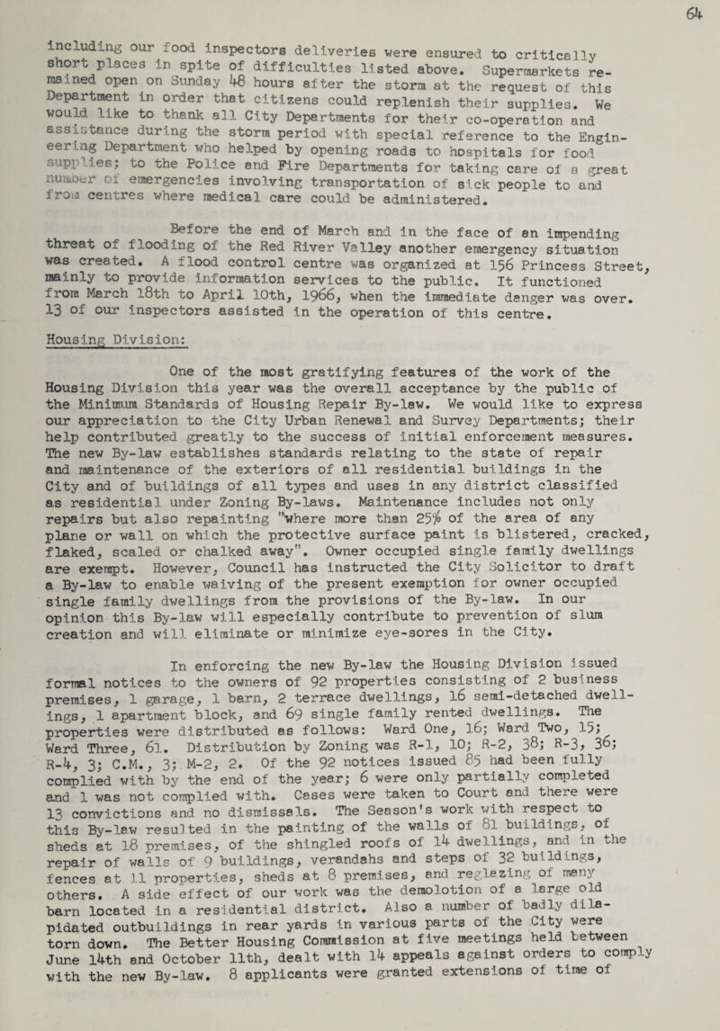 including our food inspectors deliveries were ensured to critically short places in spite of difficulties listed above. Supermarkets re¬ mained open on Sunday 48 hours after the storm at the request of this Department in order that citizens could replenish their supplies. We would like to thank ail City Departments for their co-operation and assistance during the storm period with special reference to the Engin¬ eer uig Department who helped by opening roads to hospitals for food supplies; to the Police and Fire Departments for taking care of a great number of emergencies involving transportation of sick people to and from centres where medical care could be administered. Before the end of March and in the face of 8n impending threat of flooding of the Red River Valley another emergency situation was created. A flood control centre was organized at 156 Princess Street, mainly to provide information services to the public. It functioned from March l8th to April 10th, 1966, when the immediate danger was over. 13 of our inspectors assisted in the operation of this centre. Housing Division: One of the most gratifying features of the work of the Housing Division this year was the overall acceptance by the public of the Minimum Standards of Housing Repair By-law. We would like to express our appreciation to the City Urban Renewal and Survey Departments; their help contributed greatly to the success of initial enforcement measures. The new By-law establishes standards relating to the state of repair and maintenance of the exteriors of all residential buildings in the City and of buildings of all types and uses in any district classified as residential under Zoning By-laws. Maintenance includes not only repairs but also repainting where more than 25$ of the area of any plane or wall on which the protective surface paint is blistered, cracked, flaked, scaled or chalked away. Owner occupied single family dwellings are exempt. However, Council has instructed the City Solicitor to draft a By-law to enable waiving of the present exemption for owner occupied single family dwellings from the provisions of the By-law. In our opinion this By-law will especially contribute to prevention of slum creation and will eliminate or minimize eye-sores in the City. In enforcing the new By-law the Housing Division issued formal notices to the owners of 92 properties consisting of 2 business premises, 1 garage, 1 barn, 2 terrace dwellings, l6 semi-detached dwell¬ ings, 1 apartment block, and 69 single family rented dwellings. The properties were distributed as follows: Ward One, l6; Ward. Two, 15j Ward Three, 6l. Distribution by Zoning was R-l, 10; R-2, 38; R-3, 3°; r-4, 3; C.M., 3; M-2, 2. Of the 92 notices issued 85 had been fully complied with by the end of the year; 6 were only partially completed and 1 was not complied with. Cases were taken to Court and there were 13 convictions and no dismissals. The Season's work with respect to this By-law resulted in the painting of the walls of 8l buildings, of sheds at 18 premises, of the shingled roofs of 14 dwellings, and in the repair of walls of 9 buildings, verandahs and steps of 32 buildings, fences at 11 properties, sheds at 8 premises, and regiezing of many others. A side effect of our work was the demolotion of a large old barn located in a residential district. Also a number of badly dila¬ pidated outbuildings in rear yards in various parts oi the City were torn down. The Better Housing Commission at five meetings held between June l4th and October 11th, dealt with 14 appeals against orders to conrp y with the new By-law. 8 applicants were granted extensions of time of