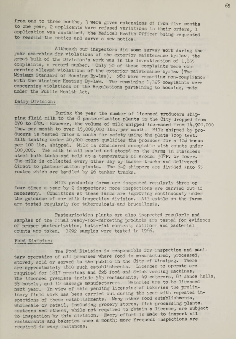 65 . rom one to three months, 3 were given extensions of from five months oo one year, 2 applicants were refused variations in their orders 1 application was sustained, the Medical Health Officer being requested to rescind the notice and serve a new notice Although our inspectors did some survey work during the ear searching for violations of the exterior maintenance by-law, the greet bulk of the Division's work was in the investigation of 1,655 complaints, a record number. Only 50 of these complaints were con¬ cerning alleged violations of the exterior maintenance by-law (The Minimum Standard of Housing By-law). 280 were regarding non-compliance with the Winnipeg Keating By-lav/. The remaining 1,325 complaints were concerning violations of the Regulations pertaining to housing, made under the Public Health Act. Dairy Division: During the year the number of licensed producers ship¬ ping fluid milk to the 8 pasteurization plants in the City dropped from 670 to 642. However, the volume of milk shipped increased from 14,900,000 lbs. per month to over 15,000,000 lbs. per month. Milk shipped by pro¬ ducers is tested twice a month for safety using the plate loop test. Milk testing under 40,000 count qualifies the producer for a 1C$ bonus per 100 lbs. shipped. Milk is considered acceptable with counts under 100,000. The milk is all cooled and stored on the farms in stainless steel bulk tanks and held at a temperature of ©round 38°F. or lower. The milk is collected every other day by tanker trucks and delivered direct to pasteurization plants. The 642 shippers are divided into 55 routes which are handled by 26 tanker trucks. Milk producing farms are inspected regularly three or four times a year by 2 inspectors: more inspections are carried out if necessary. Conditions at these farms are improving continuously under the guidance of our milk inspection division. All cattle on the farms are tested regularly for tuberculosis and brucellosis. Pasteurization plants ere also inspected regularly and sauries of the final ready-for-marketing products are tested for evidence of proper pasteurization, butterfat content; coliform and bacterial counts are taken. 1992 samples were tested in 1966„ Food Division: The Food Division is responsible for inspection and sani¬ tary operation of all premises where food is manufactured, processed, stored, sold or served to the public in the City of V/innipeg. There are approximately l800 such establishments. Licences to operate are required for 1817 premises and 828 food and drink vending machines. The licensed premises include 545 restaurants, 49 caterers, 87 dance halls, 55 hotels5 and 10 sausage manufacturers Bakeries are to be licensed next year. In view of this pending licensing ol bakeries the prelim¬ inary field work has been carried out during the year with repeated in¬ spections of these establishments. Many other food establishments, wholesale or retail, including grocery stores, fish processing plants, canteens and others, while not required to obtain a licence, are subject to inspection by this division. Every effort is made to inspect all restaurants and bakeries once a month; more frequent inspections are required in many instances.