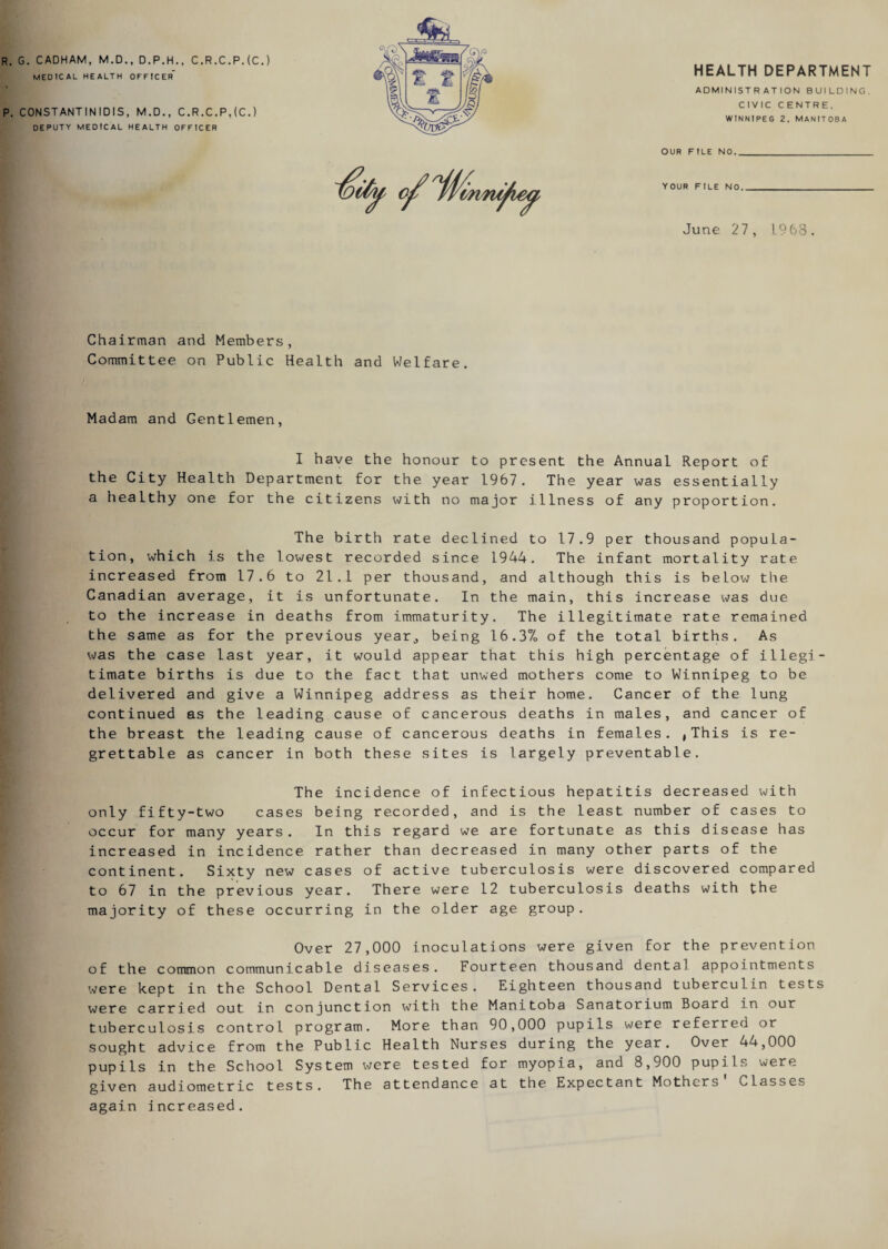 R. G. CADHAM, M.D., D.P.H., C.R.C.P.(C.) medical health officer p. CONST AN TINIDIS, M.D., C.R.C.P,(C.) DEPUTY MEDICAL HEALTH OFFICER HEALTH DEPARTMENT ADMINISTRATION BUILDING. CIVIC CENTRE, WINNIPEG 2, MANITOBA OUR FILE NO._ June 27, 1968. Chairman and Members, Committee on Public Health and Welfare. Madam and Gentlemen, I have the honour to present the Annual Report of the City Health Department for the year 1967. The year was essentially a healthy one for the citizens with no major illness of any proportion. The birth rate declined to 17.9 per thousand popula¬ tion, which is the lowest recorded since 1944. The infant mortality rate increased from 17.6 to 21.1 per thousand, and although this is below the Canadian average, it is unfortunate. In the main, this increase was due to the increase in deaths from immaturity. The illegitimate rate remained the same as for the previous year,, being 16.37> of the total births. As was the case last year, it would appear that this high percentage of illegi¬ timate births is due to the fact that unwed mothers come to Winnipeg to be delivered and give a Winnipeg address as their home. Cancer of the lung continued as the leading cause of cancerous deaths in males, and cancer of the breast the leading cause of cancerous deaths in females. , This is re¬ grettable as cancer in both these sites is largely preventable. The incidence of infectious hepatitis decreased with only fifty-two cases being recorded, and is the least number of cases to occur for many years. In this regard we are fortunate as this disease has increased in incidence rather than decreased in many other parts of the continent. Sixty new cases of active tuberculosis were discovered compared to 67 in the previous year. There were 12 tuberculosis deaths with the majority of these occurring in the older age group. Over 27,000 inoculations were given for the prevention of the common communicable diseases. Fourteen thousand dental appointments were kept in the School Dental Services. Eighteen thousand tuberculin tests were carried out in conjunction with the Manitoba Sanatorium Board in our tuberculosis control program. More than 90,000 pupils were referred or sought advice from the Public Health Nurses during the year. Over 44,000 pupils in the School System were tested for myopia, and 8,900 pupils were given audiometric tests. The attendance at the Expectant Mothers Classes again increased.