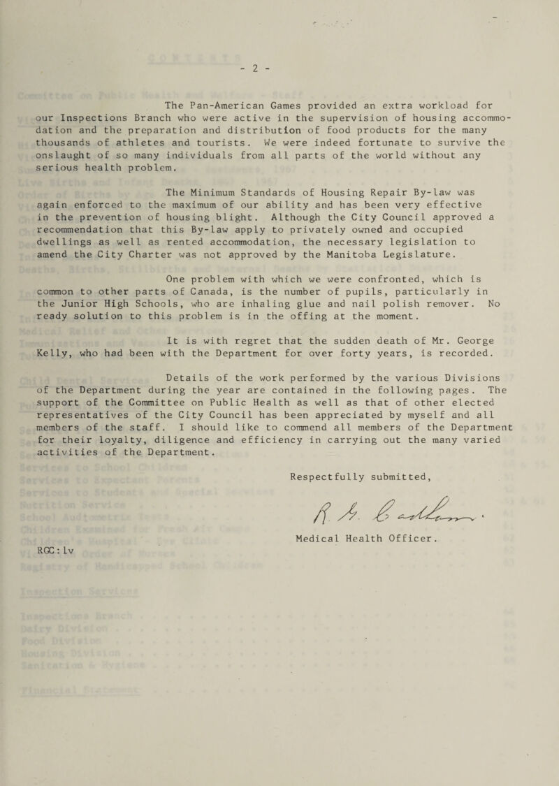 2 The Pan-American Games provided an extra workload for our Inspections Branch who were active in the supervision of housing accommo¬ dation and the preparation and distribution of food products for the many thousands of athletes and tourists. We were indeed fortunate to survive the onslaught of so many individuals from all parts of the world without any serious health problem. The Minimum Standards of Housing Repair By-law was again enforced to the maximum of our ability and has been very effective in the prevention of housing blight. Although the City Council approved a recommendation that this By-law apply to privately owned and occupied dwellings as well as rented accommodation, the necessary legislation to amend the City Charter was not approved by the Manitoba Legislature. One problem with which we were confronted, which is common to other parts of Canada, is the number of pupils, particularly in the Junior High Schools, who are inhaling glue and nail polish remover. No ready solution to this problem is in the offing at the moment. It is with regret that the sudden death of Mr. George Kelly, who had been with the Department for over forty years, is recorded. Details of the work performed by the various Divisions of the Department during the year are contained in the following pages. The support of the Committee on Public Health as well as that of other elected representatives of the City Council has been appreciated by myself and all members of the staff. I should like to commend all members of the Department for their loyalty, diligence and efficiency in carrying out the many varied activities of the Department. Respectfully submitted, RGC : Iv