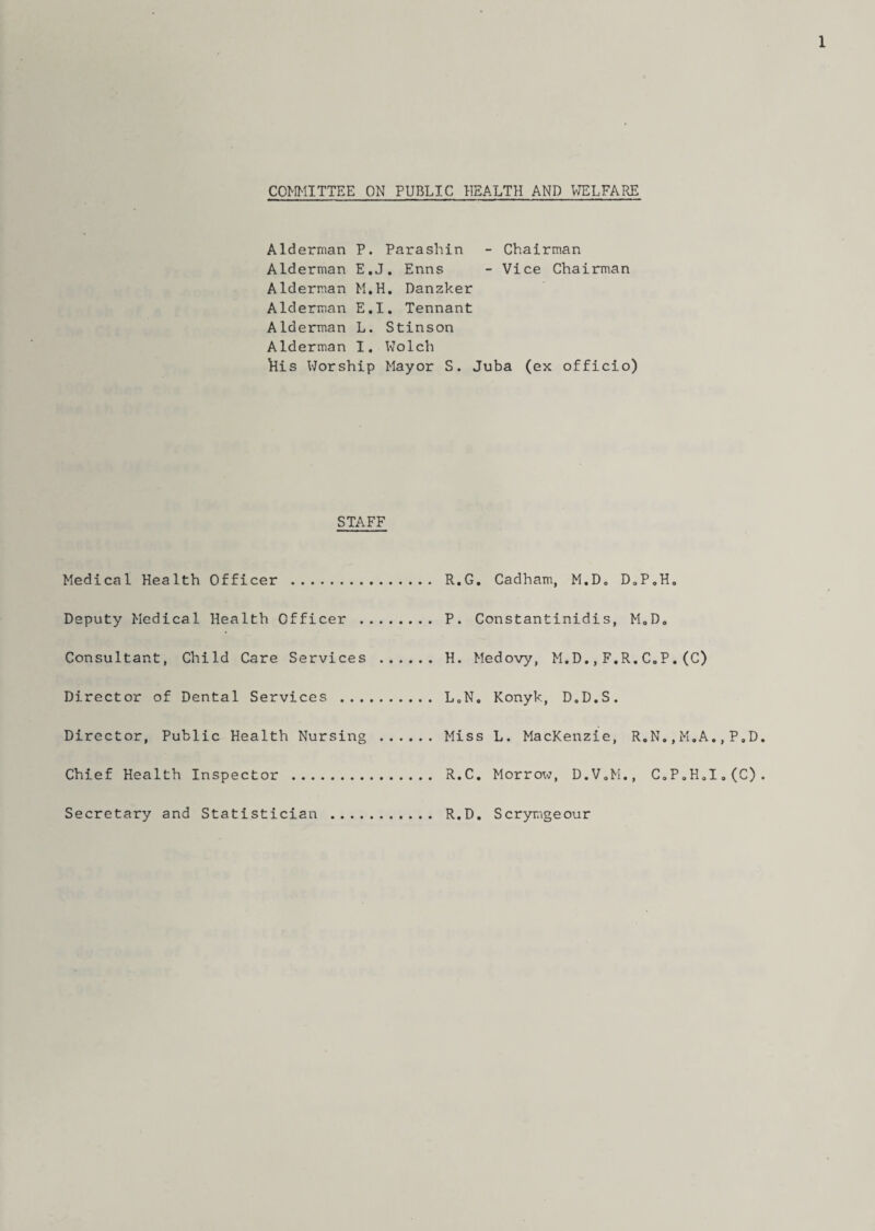 COMMITTEE ON PUBLIC HEALTH AND WELFARE Alderman P. Parashin - Chairman Alderman E.J. Enns - Vice Chairman Alderman M.H. Danzker Alderman E.I. Tennant Alderman L. Stinson Alderman I. Wolch llis Worship Mayor S. Juba (ex officio) STAFF Medical Health Officer . Deputy Medical Health Officer . Consultant, Child Care Services . Director of Dental Services . Director, Public Health Nursing . Chief Health Inspector . Secretary and Statistician . R.G. Cadham, M.D„ D„P,H0 P. Constantinidis, M0D. H. Medovy, M.D.,F.R.C.P.(C) LoN. Konyk, D.D.S. Miss L. MacKenzie, R.N.,M„A. R.C. Morrow, D.V.M., C,P„H,I R.D. Scrymgeour , P„D .(C)