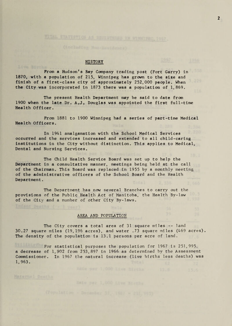 2 HISTORY From a Hudson's Bay Company trading post (Fort Garry) in 1870, with a population of 215, Winnipeg has grown to the site and finish of a first-class city of approximately 252,000 people. When the City was incorporated in 1873 there was a population of 1,869. The present Health Department may be said to date from 1900 when the late Dr. A.J. Douglas was appointed the first full-time Health Officer. From 1881 to 1900 Winnipeg had a series of part-time Medical Health Officers. In 1941 amalgamation with the School Medical Services occurred and the services increased and extended to all child-caring institutions in the City without distinction. This applies to Medical, Dental and Nursing Services. The Child Health Service Board was set up to help the Department in a consultative manner, meetings being held at the call of the Chairman. This Board was replaced in 1955 by a monthly meeting of the administrative officers of the School Board and the Health Department. The Department has now several Branches to carry out the provisions of the Public Health Act of Manitoba, the Health By-law of the City and a number of other City By-laws. AREA AND POPULATION The City covers a total area of 31 square miles -- land 30.27 square miles (19,196 acres), and water .73 square miles (469 acres). The density of the population is 13.1 persons per acre of land. For statistical purposes the population for 1967 is 251,995, a decrease of 1,902 from 253,897 in 1966 as determined by the Assessment Commissioner. In 1967 the natural increase (live births less deaths) was 1,963.