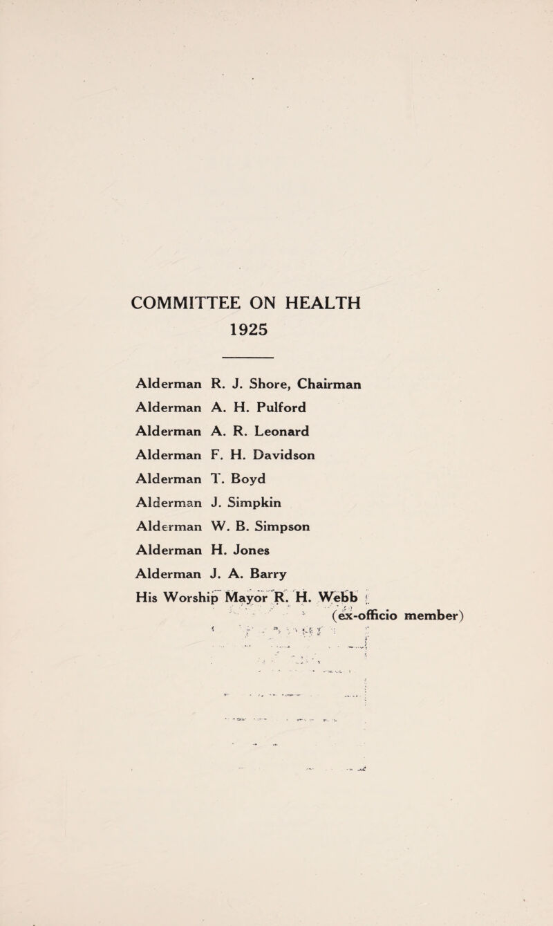 COMMITTEE ON HEALTH 1925 Alderman R. J. Shore, Chairman Alderman A. H. Pulford Alderman A. R. Leonard Alderman F. H. Davidson Alderman T. Boyd Alderman J. Simpkin Alderman W. B. Simpson Alderman H. Jones Alderman J. A. Barry His Worship Mayor R. H. Webb $; (ex-officio member)
