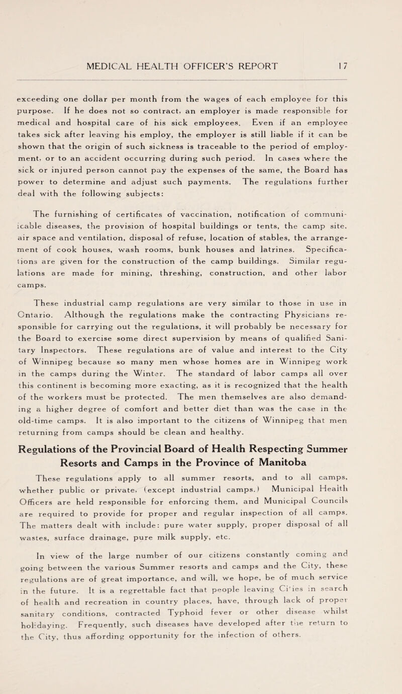 exceeding one dollar per month from the wages of each employee for this purpose. If he does not so contract, an employer is made responsible for medical and hospital care of his sick employees. Even if an employee takes sick after leaving his employ, the employer is still liable if it can be shown that the origin of such sickness is traceable to the period of employ¬ ment, or to an accident occurring during such period. In cases where the sick or injured person cannot pay the expenses of the same, the Board has power to determine and adjust such payments. The regulations fur ther deal with the following subjects: The furnishing of certificates of vaccination, notification of communi- icable diseases, the provision of hospital buildings or tents, the camp site, air space and ventilation, disposal of refuse, location of stables, the arrange¬ ment of cook houses, wash rooms, bunk houses and latrines. Specifica¬ tions are given for the construction of the camp buildings. Similar regu¬ lations are made for mining, threshing, construction, and other labor camps. 1 hese industrial camp regulations are very similar to those in use in Ontario. Although the regulations make the contracting Physicians re¬ sponsible for carrying out the regulations, it will probably be necessary for the Board to exercise some direct supervision by means of qualified Sani¬ tary Inspectors. These regulations are of value and interest to the City of Winnipeg because so many men whose homes are in Winnipeg work in the camps during the Winter. The standard of labor camps all over this continent is becoming more exacting, as it is recognized that the hea 1th of the workers must be protected. The men themselves are also demand¬ ing a higher degree of comfort and better diet than was th e case in the old-time camps. It is also important to the citizens of Winnipeg that men returning from camps should be clean and hea lthy. Regulations of the Provincial Board of Health Respecting Summer Resorts and Camps in the Province of Manitoba These regulations apply to all summer resorts, and to all camps, whether public or private, (except industrial camps.) Municipal Health Officers are held responsible for enforcing them, and Municipal Councils are required to provide for proper and regular inspection of all camps. The matters dealt with include: pure water supply, proper disposal of all wastes, surface drainage, pure milk supply, etc. In view of the large number of our citizens constantly coming and going between the various Summer resorts and camps and the City, these regulations are of great importance, and will, we hope, be of much service in the future. It is a regrettable fact that people leaving CiJies in search of health and recreation in country places, have, through lack of p ropei sanitary conditions, contracted Typhoid fever or other disease whilst holidaying. Frequently, such diseases have developed after tiie return to the City, thus affording opportunity for the infection of others.