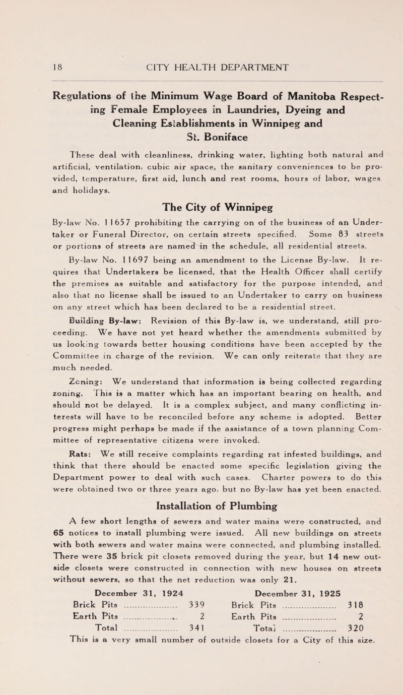 Regulations of I he Minimum Wage Board of Manitoba Respect¬ ing Female Employees in Laundries, Dyeing and Cleaning Esiabiishments in Winnipeg and St. Boniface These deal with cleanliness, drinking water, iighting both natural and artificial, ventilation, cubic air space, the sanitary conveniences to be pro¬ vided, temperature, first aid, lunch and rest rooms, hours of labor, wages and holidays. The City of Winnipeg By-law No. 11657 prohibiting the carrying on of the business of an Under¬ taker or Funeral Director, on certain streets specified. Some 83 streets or portions of streets are named in the schedule, all residential streets. By-law No. 1 169 7 being an amendment to the License By-law. It re¬ quires that Undertakers be licensed, that the Health Officer shall certify the premises as suitable and satisfactory for the purpose intended, and also that no license shall be issued to an Undertaker to carry on business on any street which has been declared to be a residential street. Building By-law: Revision of this By-law is, we understand, still pro¬ ceeding. We have not yet heard whether the amendments submitted by us looking towards better housing conditions have been accepted by the Committee in charge of the revision. We can only reiterate that they are much needed. Zoning: We understand that information is being collected regarding zoning. This is a matter which has an important bearing on health, and should not be delayed. It is a complex subject, and many conflicting in¬ terests will have to be reconciled before any scheme is adopted. Better progress might perhaps be made if the assistance of a town planning Com¬ mittee of representative citizens were invoked. Rats: We still receive complaints regarding rat infested buildings, and think that there should be enacted some specific legislation giving the Department power to deal with such cases. Charter powers to do this were obtained two or three years ago, but no By-law has yet been enacted. Installation of Plumbing A few short lengths of sewers and water mains were constructed, and 65 notices to install plumbing were issued. All new buildings on streets with both sewers and water mains were connected, and plumbing installed. There were 35 brick pit closets removed during the year, but 14 new out¬ side closets were constructed in connection with new houses on streets without sewers, so that the net reduction was only 21. December 31, 1924 December 31, 1925 Brick Pits . .. 339 Brick Pits .. ..... 318 Earth Pits .... _ 2 Earth Pits . 2 Total ._.. _ 341 Totai . . 320 This is a very small number of outside closets for a City of this size.