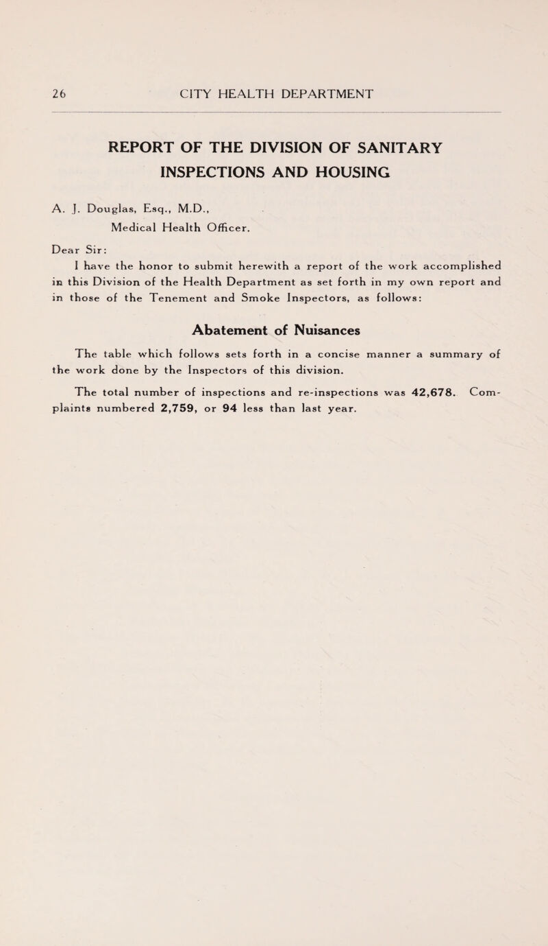 REPORT OF THE DIVISION OF SANITARY INSPECTIONS AND HOUSING A. J. Douglas, Esq., M.D., Medical Health Officer. Dear Sir: 1 have the honor to submit herewith a report of the work accomplished in this Division of the Health Department as set forth in my own report and in th ose of the Tenement and Smoke Inspectors, as follows: Abatement of Nuisances The table which follows sets forth in a concise manner a summary of the work done by the Inspectors of this division. The total number of inspections and re-inspections was 42,678. Com¬ plaints numbered 2,759, or 94 less than last year.