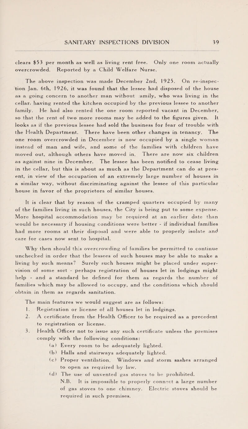 clears $53 per overcrowded. month as well as living rent free. Only one Reported by a Child Welfare Nurse. room actually The above inspection was made December 2nd, 1925. On re-inspec¬ tion Jan. 6th, 1926, it was found that the lessee had disposed of the house as a going concern to another man without amily, who was living in the cellar, having rented the kitchen occupied by the previous lessee to another family. He had also rented the one room reported vacant in December, so that the rent of two more rooms may be added to the figures given. It looks as if the previous lessee had sold the business for fear of trouble with the H ealth Department. There have been other changes in tenancy. The one room overcrowded in December is now occupied by a single woman instead of man and wife, and some of the families with children have moved out, although others have moved in. There are now six children as against nine in December. The lessee has been notified to cease living in the cellar, but this is about as much as the Department can do at pres¬ ent, in view of the occupation of an extremely large number of houses in a similar way, without discriminating against the lessee of this particular house in favor of the proprietors of similar houses. It is clear that by reason of the cramped quarters occupied by many of the families living in such houses, the City is being put to some expense. M ore hospital accommodation may be required at an earlier date tha n would be necessary if housing conditions were better - if individual families had more rooms at their disposal and were able to properly isolate and care for cases now sent to hospital. Why then should this overcrowding of families be permitted to continue unchecked in or der th at the lessees of such houses may be able to make a living by such means? Surely such houses might be placed under super¬ vision of some sort - perhaps registration of houses let in lodgings might help - and a standard be defined for them as regards the number of families which may be allowed to occupy, and the conditions which should obta in in them as regards sanitation. The main features we would suggest are as follows: 1 . Registration or license of all houses let in lodgings. 2. A certificate from the Health Officer to be required as a precedent to registration or license. 3. Health Officer not to issue any such certificate unless the premises comply with the following conditions: (a) Every room to be adequately lighted. (b) Halls and stairways adequately lighted. (c) Proper ventilation. Windows and storm sashes arranged to open as required by law. ' d > T he use of unvented gas stoves to be prohibited. N.B. It is impossible to properly connect a large number of gas stoves to one chimney. Electric stoves should be required in such premises.