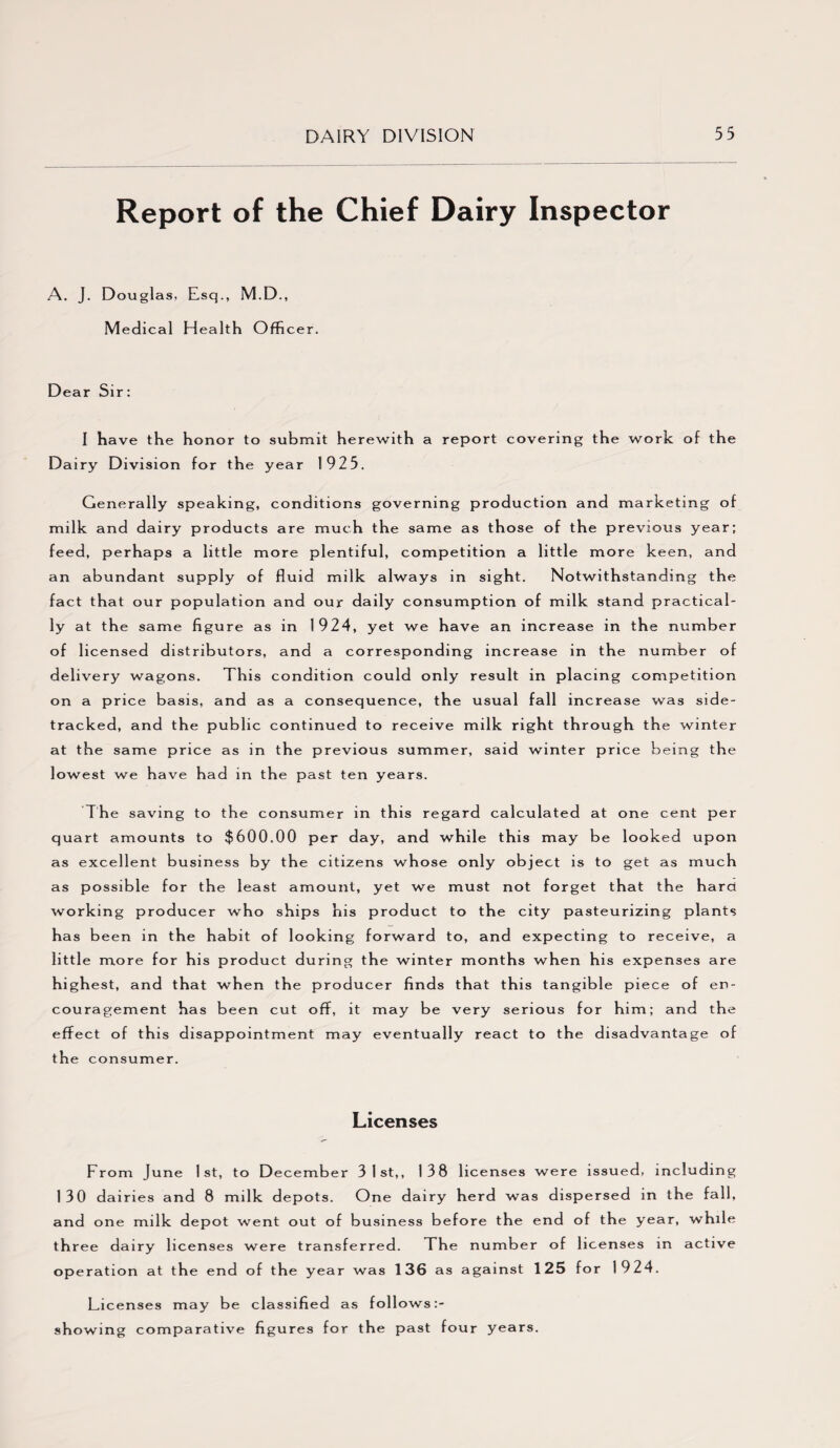 Report of the Chief Dairy Inspector A. J. Douglas, Esq., M.D., Medica 1 H ea 1th Officer. Dear Sir: I have the honor to submit herewith a report covering the work of the Dairy Division for the year 1925. Generally speaking, conditions governing production and marketing of milk and dairy products are much the same as th ose o f the previous year; feed, perhaps a little more plentiful, competition a little more keen, and an abundant supply of fluid milk always in sight. Notwithstanding the fact that our population and our daily consumption of milk stand practical¬ ly at the same figure as in 1924, yet we have an increase in the number of licensed distributors, and a corresponding increase in the number of delivery wagons. This condition could only result in placing competition on a price basis, and as a consequence, the usual fall increase was side¬ tracked, and the public continued to receive milk right through the winter at the same price as in the previous summer, said winter price being the lowest we have had in the past ten years. The saving to the consumer in this regard calculated at one cent per quart amounts to $600.00 per day, and while this may be looked upon as excellent business by the citizens whose only object is to get as much as possible for the least amount, yet we must not forget that the hard working producer who ships his product to the city pasteurizing plants has been in the habit of looking forward to, and expecting to receive, a little more for his product during the winter months when his expenses are highest, and that when the producer finds that this tangible piece of en¬ couragement has been cut off, it may be very serious for him; an d the effect of this disappointment may eventually react to the disadvantage of th e consumer. Licenses From June 1st, to December 3 1st,, 138 licenses were issued, including 130 dairies and 8 milk depots. One dairy herd was dispersed in the fall, and one milk depot went out of business before the end of the year, while th ree dairy licenses were transferred. The number of licenses in active operation at the end of the year was 136 as against 125 for 1924. Licenses may be classified as follows:- showing comparative figures for the past four years.