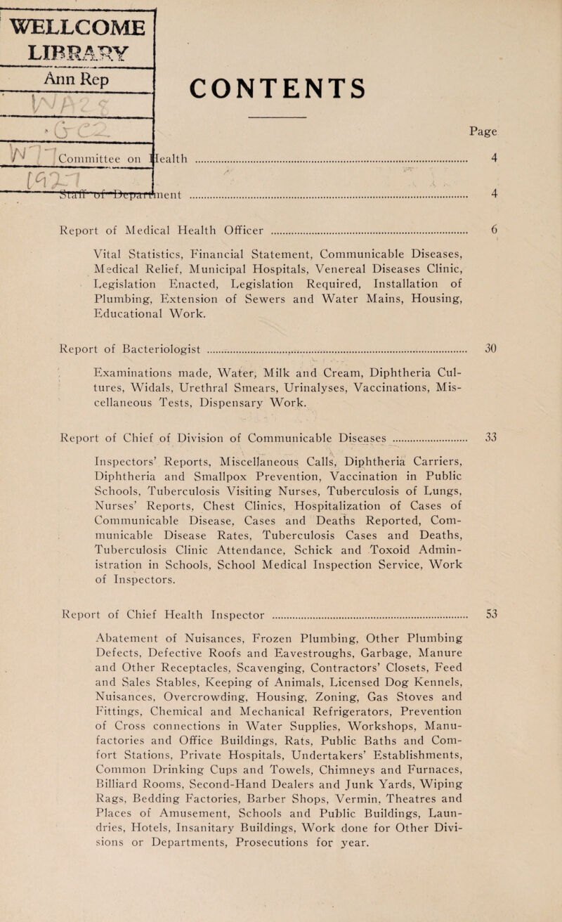 Ann Rep CONTENTS cr Page Committee on Health 4 /■ 'Staff' uf Brpamnent 4 Report of Medical Health Officer 6 Vital Statistics, Financial Statement, Communicable Diseases, Medical Relief, Municipal Hospitals, Venereal Diseases Clinic, Legislation Enacted, Legislation Required, Installation of Plumbing, Extension of Sewers and Water Mains, Housing, Educational Work. Report of Bacteriologist ... 30 Examinations made, Water, Milk and Cream, Diphtheria Cul¬ tures, Widals, Urethral Smears, Urinalyses, Vaccinations, Mis¬ cellaneous Tests, Dispensary Work. Report of Chief of Division of Communicable Diseases . 33 \ *V - Inspectors’ Reports, Miscellaneous Calls, Diphtheria Carriers, Diphtheria and Smallpox Prevention, Vaccination in Public Schools, Tuberculosis Visiting Nurses, Tuberculosis of Lungs, Nurses’ Reports, Chest Clinics, Hospitalization of Cases of Communicable Disease, Cases and Deaths Reported, Com¬ municable Disease Rates, Tuberculosis Cases and Deaths, Tuberculosis Clinic Attendance, Schick and Toxoid Admin¬ istration in Schools, School Medical Inspection Service, Work of Inspectors. Report of Chief Health Inspector . 53 Abatement of Nuisances, Frozen Plumbing, Other Plumbing Defects, Defective Roofs and Eavestroughs, Garbage, Manure and Other Receptacles, Scavenging, Contractors’ Closets, Feed and Sales Stables, Keeping of Animals, Licensed Dog Kennels, Nuisances, Overcrowding, Housing, Zoning, Gas Stoves and Fittings, Chemical and Mechanical Refrigerators, Prevention of Cross connections in Water Supplies, Workshops, Manu¬ factories and Office Buildings, Rats, Public Baths and Com¬ fort Stations, Private Hospitals, Undertakers’ Establishments, Common Drinking Cups and Towels, Chimneys and Furnaces, Billiard Rooms, Second-Hand Dealers and Junk Yards, Wiping Rags, Bedding Factories, Barber Shops, Vermin, Theatres and Places of Amusement, Schools and Public Buildings, Laun¬ dries, Hotels, Insanitary Buildings, Work done for Other Divi¬ sions or Departments, Prosecutions for year.