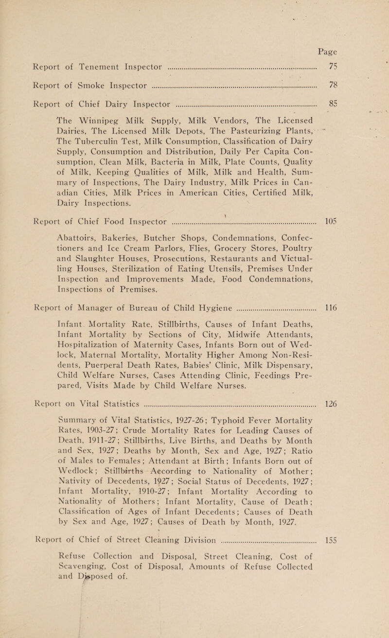 Page Report of Tenement Inspector . 75 Report of Smoke Inspector .. 78 Report of Chief Dairy Inspector . 85 The Winnipeg Milk Supply, Milk Vendors, The Licensed Dairies, The Licensed Milk Depots, The Pasteurizing Plants, ' The Tuberculin Test, Milk Consumption, Classification of Dairy Supply, Consumption and Distribution, Daily Per Capita Con¬ sumption, Clean Milk, Bacteria in Milk, Plate Counts, Quality of Milk, Keeping Qualities of Milk, Milk and Health, Sum¬ mary of Inspections, The Dairy Industry, Milk Prices in Can¬ adian Cities, Milk Prices in American Cities, Certified Milk, Dairy Inspections. Report of Chief Food Inspector . 105 Abattoirs, Bakeries, Butcher Shops, Condemnations, Confec¬ tioners and Ice Cream Parlors, Flies, Grocery Stores, Poultry and Slaughter Houses, Prosecutions, Restaurants and Victual¬ ling Houses, Sterilization of Eating Utensils, Premises Under Inspection and Improvements Made, Food Condemnations, Inspections of Premises. Report of Manager of Bureau of Child Hygiene . 116 Infant. Mortality Rate, Stillbirths, Causes of Infant Deaths, Infant Mortality by Sections of City, Midwife Attendants, Hospitalization of Maternity Cases, Infants Born out of Wed¬ lock, Maternal Mortality, Mortality Higher Among Non-Resi¬ dents, Puerperal Death Rates, Babies’ Clinic, Milk Dispensary, Child Welfare Nurses, Cases Attending Clinic, Feedings Pre¬ pared, Visits Made by Child Welfare Nurses. Report on Vital Statistics ... 126 Summary of Vital Statistics, 1927-26; Typhoid Fever Mortality Rates, 1903-27; Crude Mortality Rates for Leading Causes of Death, 1911-27; Stillbirths, Live Births, and Deaths by Month and Sex, 1927; Deaths by Month, Sex and Age, 1927; Ratio of Males to Females; Attendant at Birth; Infants Born out of Wedlock; Stillbirths According to Nationality of Mother; Nativity of Decedents, 1927; Social Status of Decedents, 1927; Infant Mortality, 1910-27; Infant Mortality According to Nationality of Mothers; Infant Mortality, Cause of Death; Classification of Ages of Infant Decedents; Causes of Death by Sex and Age, 1927; Causes of Death by Month, 1927. Report of Chief of Street Cleaning Division . 155 Refuse Collection and Disposal, Street Cleaning, Cost of Scavenging, Cost of Disposal, Amounts of Refuse Collected and Deposed of.