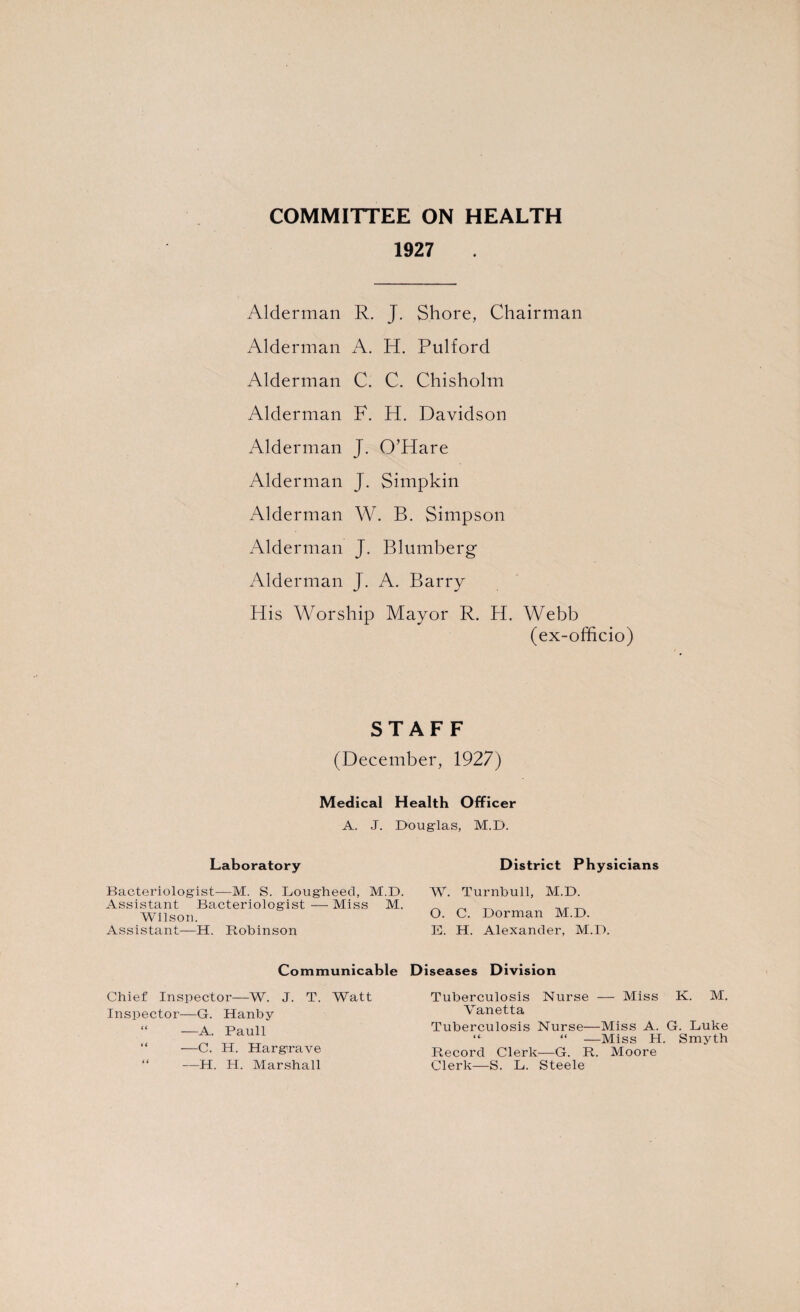 COMMITTEE ON HEALTH 1927 Alderman R. J. Shore, Chairman Alderman A. H. Pulford Alderman C. C. Chisholm Alderman F. H. Davidson Alderman J. O’Hare Alderman J. Simpkin Alderman W. B. Simpson Alderman J. Blumberg Alderman J. A. Barry His Worship Mayor R. H. Webb (ex-officio) STAFF (December, 1927) Medical Health Officer A. J. Douglas, M.D. Laboratory District Physicians Bacteriologist-—M. S. Lougheed, M.D. W. Turnbull, M.D. Assistant Bacteriologist—Miss M. _ „ _ ^ Wilson. O. C. Dorman M.D. Assistant—H. Robinson E. H. Alexander, M.D. Communicable Chief Inspector—W. J. T. Watt Inspector—G. Hanby “ —A. Pauli —C. H. Hargrave “ —H. H. Marshall D iseases Division Tuberculosis Nurse — Miss K. M. Vanetta Tuberculosis Nurse—Miss A. G. Luke “ “ —Miss H. Smyth Record Clerk—G. R. Moore Clerk—S. L. Steele