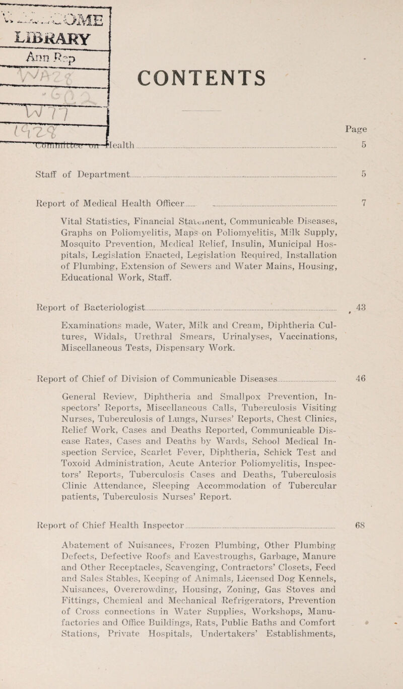 v> • ’ ' ‘ * *Vv JB '■J JLVjfj. fr,/ LIBRARY Ann Rep WA-2 ? CONTENTS U 77 ~ I cl7.'i1 ’ V/orniHillui’1 on—H ealth Page 5 Staff of Department.... 5 Report of Medical Health Officer. ,.... 7 Vital Statistics, Financial Stai^ment, Communicable Diseases, Graphs on Poliomyelitis, Maps on Poliomyelitis, Mdk Supply, Mosquito Prevention, Medical Relief, Insulin, Municipal Hos¬ pitals, Legislation Enacted, Legislation Required, Installation of Plumbing, Extension of Sewers and Water Mains, Housing, Educational Work, Staff. Report of Bacteriologist... # 43 Examinations made, Water, Milk and Cream, Diphtheria Cul¬ tures, Widals, Urethral Smears, Urinalyses, Vaccinations, Miscellaneous Tests, Dispensary Work. Report of Chief of Division of Communicable Diseases. 46 General Review, Diphtheria and Smallpox Prevention, In¬ spectors’ Reports, Miscellaneous Calls, Tuberculosis Visiting Nurses, Tuberculosis of Lungs, Nurses’ Reports, Chest Clinics, Relief Work, Cases and Deaths Reported, Communicable Dis¬ ease Rates, Cases and Deaths by Wards, School Medical In¬ spection Service, Scarlet Fever, Diphtheria, Schick Test and Toxoid Administration, Acute Anterior Poliomyelitis, Inspec¬ tors’ Reports, Tuberculosis Cases and Deaths, Tuberculosis Clinic Attendance, Sleeping Accommodation of Tubercular patients, Tuberculosis Nurses’ Report. Report of Chief Health Inspector. 68 Abatement of Nuisances, Frozen Plumbing, Other Plumbing Defects, Defective Roofs and Eavestroughs, Garbage, Manure and Other Receptacles, Scavenging, Contractors’ Closets, Feed and Sales Stables, Keeping of Animals, Licensed Dog Kennels, Nuisances, Overcrowding, Housing, Zoning, Gas Stoves and Fittings, Chemical and Mechanical Refrigerators, Prevention of Cross connections in Water Supplies, Workshops, Manu¬ factories and Office Buildings, Rats, Public Baths and Comfort Stations, Private Hospitals, LTndertakers’ Establishments,