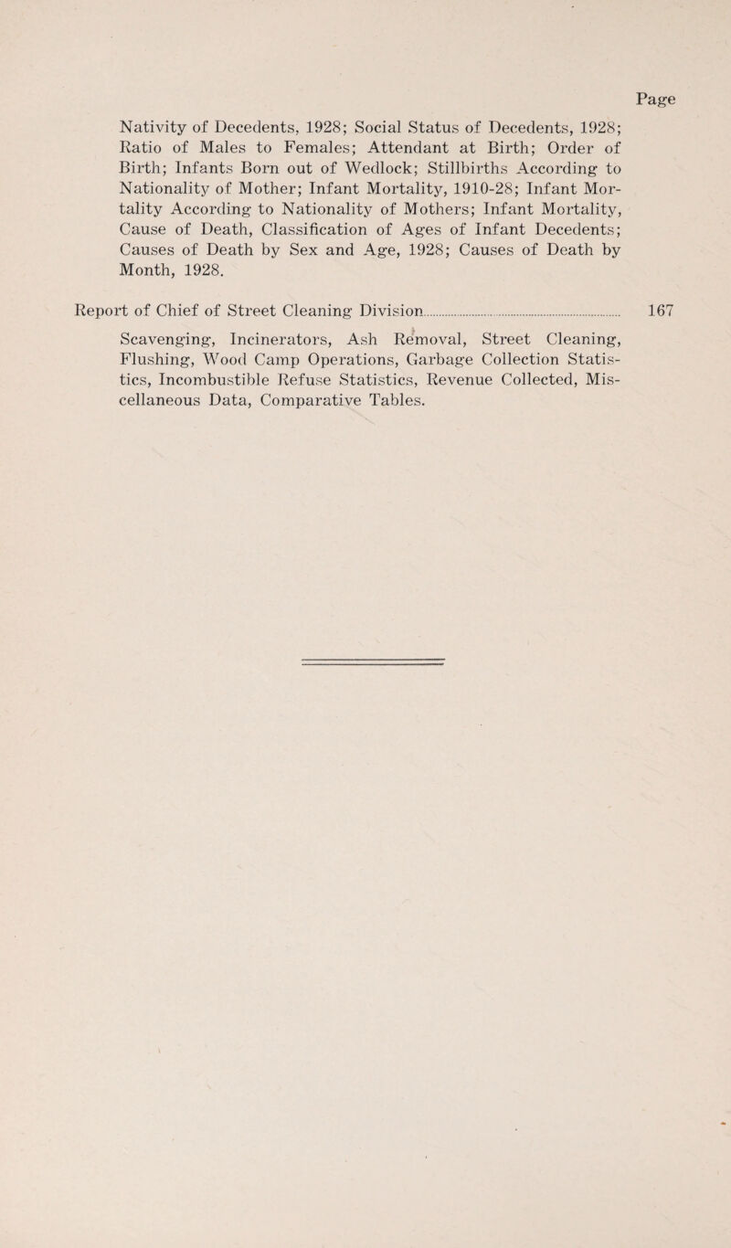 Nativity of Decedents, 1928; Social Status of Decedents, 1928; Ratio of Males to Females; Attendant at Birth; Order of Birth; Infants Born out of Wedlock; Stillbirths According to Nationality of Mother; Infant Mortality, 1910-28; Infant Mor¬ tality According to Nationality of Mothers; Infant Mortality, Cause of Death, Classification of Ages of Infant Decedents; Causes of Death by Sex and Age, 1928; Causes of Death by Month, 1928. Report of Chief of Street Cleaning Division. Scavenging, Incinerators, Ash Removal, Street Cleaning, Flushing, Wood Camp Operations, Garbage Collection Statis¬ tics, Incombustible Refuse Statistics, Revenue Collected, Mis¬ cellaneous Data, Comparative Tables. 167