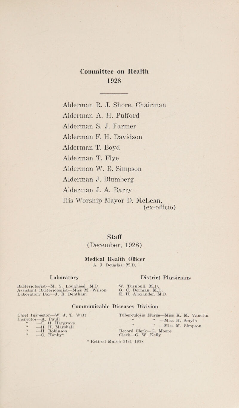 Committee on Health 1928 Alderman R. J. Shore, Chairman Alderman A, H. Pulford Alderman S. J. Farmer Alderman F. H. Davidson Alderman T. Boyd Alderman T. FI ye Alderman W. B. Simpson Alderman J. Blumberg Alderman J. A. Barry His Worship Mayor D. McLean, (ex-officio) Staff (December, 1928) Medical Health Officer A. J. Douglas, M.D. Laboratory Bacteriologist—M. S. Lougheed, M.D. Assistant Bacteriologist- Miss M. Wilson Laboratory Boy J. R. Bentham Communicable Chief Inspector—W. J. T. Watt Inspector- A. Pauli “ —C. H. Hargrave “ —H. H. Marshall “ —H. Robinson “ —G. Hanby* * Retired iV District Physicians W. Turnbull, M.D. O. C. Dorman, M.D. E. H. Alexander, M.D. Diseases Division Tuberculosis Nurse—Miss K. M. Vanetta “ “ —Miss H. Smyth “ —Miss M. Simpson Record Clerk—G. Moore Clerk—G. W. Kelly arch 31st, 1928