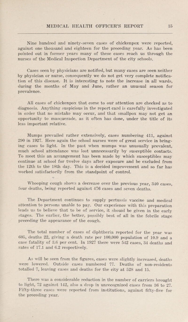Nine hundred and ninety-seven cases of chickenpox were reported, against one thousand and eighteen for the preceding year. As has been pointed out in former years many of these cases reach us through the nurses of the Medical Inspection Department of the city schools. Cases seen by physicians are notified, but many cases are seen neither by physician or nurse, consequently we do not get very complete notifica¬ tion of this disease. It is interesting to note the increase in all wards, during the months of May and June, rather an unusual season for prevalence. All cases of chickenpox that come to our attention are checked as to diagnosis. Anything suspicious in the report card is carefully investigated in order that no mistake may occur, and that smallpox may not get an opportunity to masquerade, as it often has done, under the title of its less important relative. Mumps prevailed rather extensively, cases numbering 411, against 290 in 1927. Here again the school nurses were of great service in bring¬ ing cases to light. In the past when mumps was unusually prevalent, much school attendance was lost unnecessarily by susceptible contacts. To meet this an arrangement has been made by which susceptibles may continue at school for twelve days after exposure and be excluded from the 12th to the 18th day. This is a decided improvement and so far has worked satisfactorily from the standpoint of control. Whooping cough shows a decrease over the previous year, 340 cases, four deaths, being reported against 476 cases and seven deaths. The Department continues to supply pertussis vaccine and medical attention to persons unable to pay. Our experience with this preparation leads us to believe that to be of service, it should be given in the early stages. The earlier, the better, possibly best of all in the febrile stage preceding the appearance of the cough. The total number of cases of diphtheria reported for the year was 605, deaths 22, giving a death rate per 100,000 population of 10.9 and a case fatality of 3.6 per cent. In 1927 there were 542 cases, 34 deaths and rates of 17.1 and 6.2 respectively. As will be seen from the figures, cases were slightly increased, deaths were lowered. Outside cases numbered 77. Deaths of non-residents totalled 7, leaving cases and deaths for the city at 528 and 15. There was a considerable reduction in the number of carriers brought to light, 72 against 142, also a drop in unrecognized cases from 36 to 27. Fifty-three cases were reported from institutions, against fifty-five for the preceding year.
