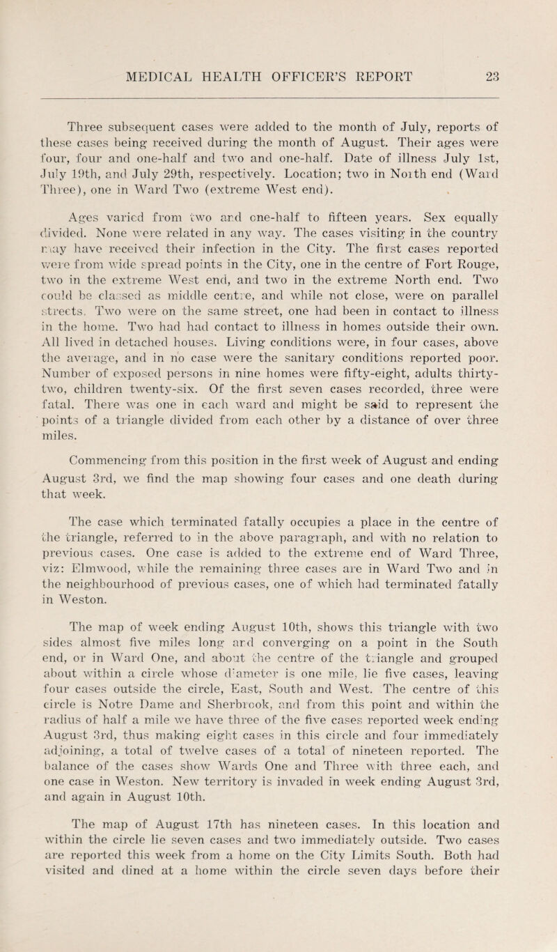 Three subsequent cases were added to the month of July, reports of these cases being- received during the month of August. Their ages were four, four and one-half and two and one-half. Date of illness July 1st, July 19th, and July 29th, respectively. Location; two in Noith end (Ward Three), one in Ward Two (extreme West end). Ages varied from two and one-half to fifteen years. Sex equally divided. None were related in any way. The cases visiting in the country may have received their infection in the City. The first cases reported were from wide spread points in the City, one in the centre of Fort Rouge, two in the extreme West end, and two in the extreme North end. Two could be classed as middle centre, and while not close, were on parallel streets. Two were on the same street, one had been in contact to illness in the home. Two had had contact to illness in homes outside their own. All lived in detached houses. Living conditions were, in four cases, above the average, and in no case were the sanitary conditions reported poor. Number of exposed persons in nine homes were fifty-eight, adults thirty- two, children twenty-six. Of the first seven cases recorded, three were fatal. There was one in each ward and might be said to represent the points of a triangle divided from each other by a distance of over three miles. Commencing from this position in the first week of August and ending August 3rd, we find the map showing four cases and one death during that week. The case which terminated fatally occupies a place in the centre of the triangle, referred to in the above paragraph, and with no relation to previous cases. One case is added to the extreme end of Ward Three, viz: Elmwood, while the remaining three cases are in Ward Two and in the neighbourhood of previous cases, one of which had terminated fatally in Weston. The map of w-eek ending August 10th, shows this triangle with two sides almost five miles long ard converging on a point in the South end, or in Ward One, and about the centre of the triangle and grouped about within a circle wdiose diameter is one mile, lie five cases, leaving four cases outside the circle, East, South and West. The centre of this circle is Notre Dame and Sherbrook, and from this point and within the radius of half a mile we have three of the five cases reported wTeek ending August 3rd, thus making eight cases in this circle and four immediately adjoining, a total of twelve cases of a total of nineteen reported. The balance of the cases show Wards One and Three with three each, and one case in Weston. New territory is invaded in week ending August 3rd, and again in August 10th. The map of August 17th has nineteen cases. In this location and within the circle lie seven cases and two immediately outside. Two cases are reported this week from a home on the City Limits South. Both had visited and dined at a home within the circle seven days before their