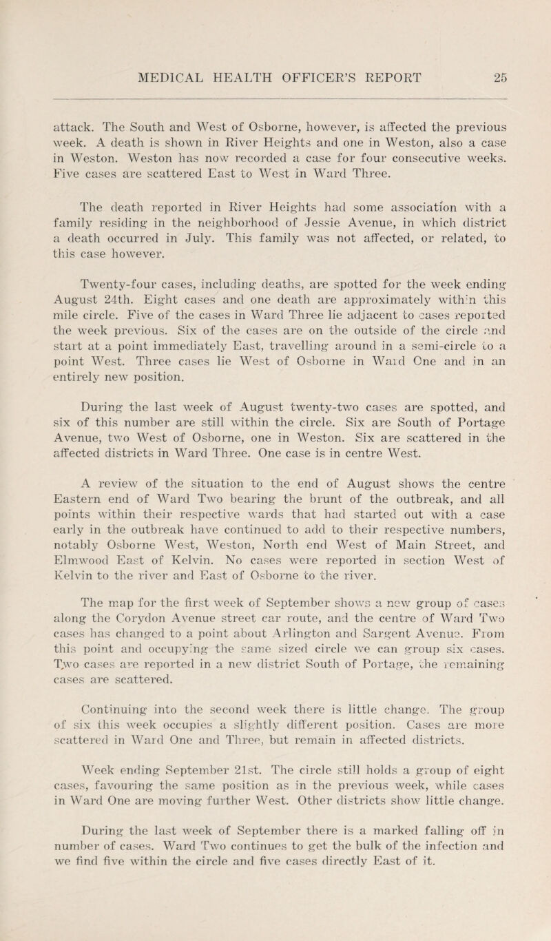 attack. The South and West of Osborne, however, is affected the previous week. A death is shown in River Heights and one in Weston, also a case in Weston. Weston has now recorded a case for four consecutive weeks. Five cases are scattered East to West in Ward Three. The death reported in River Heights had some association with a family residing in the neighborhood of Jessie Avenue, in which district a death occurred in July. This family was not affected, or related, to this case however. Twenty-four cases, including deaths, are spotted for the week ending August 24th. Eight cases and one death are approximately with:n this mile circle. Five of the cases in Ward Three lie adjacent to cases reported the week previous. Six of the cases are on the outside of the circle and start at a point immediately East, travelling around in a semi-circle to a point West. Three cases lie West of Osborne in Waid One and in an entirely new position. During the last week of August twenty-two cases are spotted, and six of this number are still within the circle. Six are South of Portage Avenue, two West of Osborne, one in Weston. Six are scattered in the affected districts in Ward Three. One case is in centre West. A review of the situation to the end of August shows the centre Eastern end of Ward Two bearing the brunt of the outbreak, and all points within their respective wards that had started out with a case early in the outbreak have continued to add to their respective numbers, notably Osborne West, Weston, North end West of Main Street, and Elmwood East of Kelvin. No cases were reported in section West of Kelvin to the river and East of Osborne to the river. The map for the first week of September shows a new group of cases along the Corydon Avenue street car route, and the centre of Ward Two cases has changed to a point about Arlington and Sargent Avenue. From this point and occupying the same sized circle we can group six cases. T,wo cases are reported in a new district South of Portage, the remaining cases are scattered. Continuing into the second week there is little change. The group of six this week occupies a slightly different position. Cases are more scattered in Ward One and Three, but remain in affected districts. Week ending September 21st. The circle still holds a group of eight cases, favouring the same position as in the previous week, while cases in Ward One are moving further West. Other districts show little change. During the last week of September there is a marked falling off in number of cases. Ward Two continues to get the bulk of the infection and we find five within the circle and five cases directly East of :it.