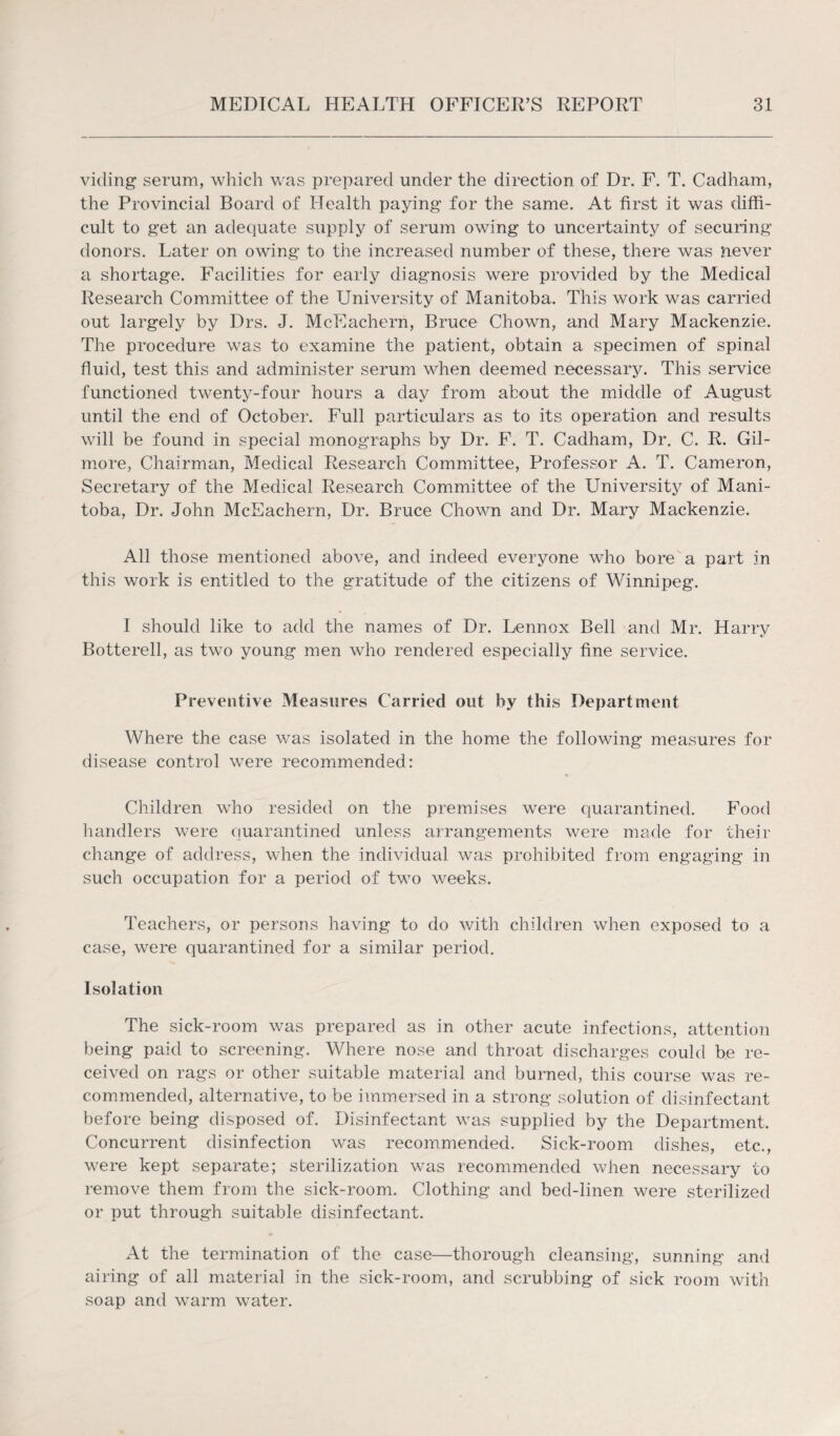 viding serum, which was prepared under the direction of Dr. F. T. Cadham, the Provincial Board of Health paying for the same. At first it was diffi¬ cult to get an adequate supply of serum owing to uncertainty of securing donors. Later on owing to the increased number of these, there was never a shortage. Facilities for early diagnosis were provided by the Medical Research Committee of the University of Manitoba. This work was carried out largely by Drs. J. McEachern, Bruce Chown, and Mary Mackenzie. The procedure was to examine the patient, obtain a specimen of spinal fluid, test this and administer serum when deemed necessary. This service functioned twenty-four hours a day from about the middle of August until the end of October. Full particulars as to its operation and results will be found in special monographs by Dr. F. T. Cadham, Dr. C. R. Gil¬ more, Chairman, Medical Research Committee, Professor A. T. Cameron, Secretary of the Medical Research Committee of the University of Mani¬ toba, Dr. John McEachern, Dr. Bruce Chown and Dr. Mary Mackenzie. All those mentioned above, and indeed everyone who bore a part in this work is entitled to the gratitude of the citizens of Winnipeg. I should like to add the names of Dr. Lennox Bell and Mr. Harry Botterell, as two young men who rendered especially fine service. Preventive Measures Carried out by this Department Where the case was isolated in the home the following measures for disease control were recommended: Children who resided on the premises were quarantined. Food handlers were quarantined unless arrangements were made for their change of address, when the individual was prohibited from engaging in such occupation for a period of two weeks. Teachers, or persons having to do with children when exposed to a case, were quarantined for a similar period. Isolation The sick-room was prepared as in other acute infections, attention being paid to screening. Where nose and throat discharges could be re¬ ceived on rags or other suitable material and burned, this course was re¬ commended, alternative, to be immersed in a strong solution of disinfectant before being disposed of. Disinfectant was supplied by the Department, Concurrent disinfection was recommended. Sick-room dishes, etc., were kept separate; sterilization was recommended when necessary to remove them from the sick-room. Clothing and bed-linen were sterilized or put through suitable disinfectant. At the termination of the case—thorough cleansing, sunning and airing of all material in the sick-room, and scrubbing of sick room with soap and warm water.