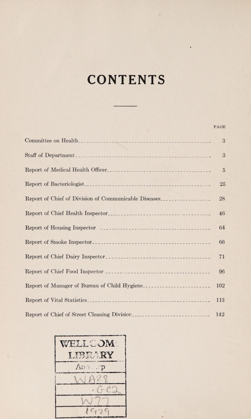 CONTENTS PAGE Committee on Health___ 3 Staff of Department_ 3 Report of Medical Health Officer_ 5 Report of Bacteriologist_ 25 Report of Chief of Division of Communicable Diseases_ 28 Report of Chief Health Inspector_ 46 Report of Housing Inspector _ 64 Report of Smoke Inspector_ 66 Report of Chief Dairy Inspector_ 71 Report of Chief Food Inspector_ 96 Report of Manager of Bureau of Child Hygiene_ 102 Report of Vital Statistics_ 113 Report of Chief of Street Cleaning Division_ 142