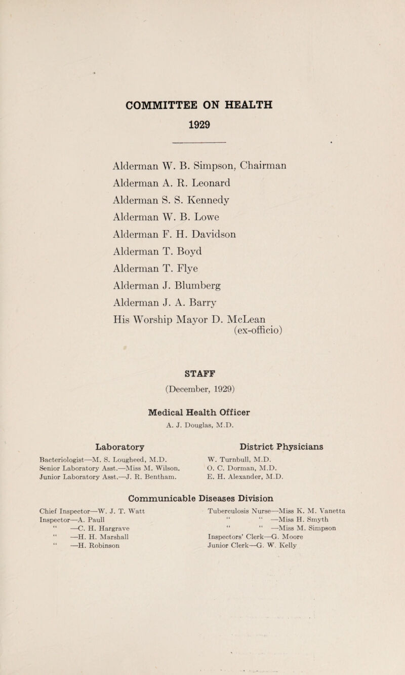 COMMITTEE ON HEALTH 1929 Alderman W. B. Simpson, Chairman Alderman A. R. Leonard Alderman S. S. Kennedy Alderman W. B. Lowe Alderman F. H. Davidson Alderman T. Boyd Alderman T. Flye Alderman J. Blumberg Alderman J. A. Barry His Worship Mayor D. McLean (ex-officio) STAFF (December, 1929) Medical Health Officer A. J. Douglas, M.D. Laboratory Bacteriologist—M. S. Lougheed, M.D. Senior Laboratory Asst.—Miss M. Wilson. Junior Laboratory Asst.—J. R. Bentham. District Physicians W. Turnbull, M.D. O. C. Dorman, M.D. E. H. Alexander, M.D. Communicable Diseases Division Chief Inspector—W. J. T. Watt Inspector—A. Pauli —C. H. Hargrave “ —H. H. Marshall —H. Robinson Tuberculosis Nurse—’Miss K. M. Vanetta “ —Miss H. Smyth “ —Miss M. Simpson Inspectors’ Clerk—G. Moore Junior Clerk—G. W. Kelly