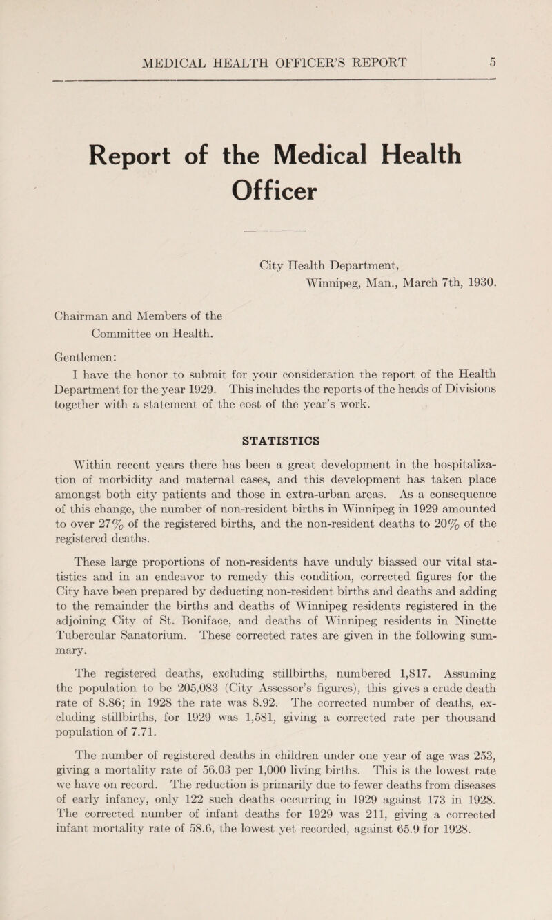 Report of the Medical Health Officer City Health Department, Winnipeg, Man., March 7th, 1930. Chairman and Members of the Committee on Health. Gentlemen: I have the honor to submit for your consideration the report of the Health Department for the year 1929. This includes the reports of the heads of Divisions together with a statement of the cost of the year’s work. STATISTICS Within recent years there has been a great development in the hospitaliza¬ tion of morbidity and maternal cases, and this development has taken place amongst both city patients and those in extra-urban areas. As a consequence of this change, the number of non-resident births in Winnipeg in 1929 amounted to over 27% of the registered births, and the non-resident deaths to 20% of the registered deaths. These large proportions of non-residents have unduly biassed our vital sta¬ tistics and in an endeavor to remedy this condition, corrected figures for the City have been prepared by deducting non-resident births and deaths and adding to the remainder the births and deaths of Winnipeg residents registered in the adjoining City of St. Boniface, and deaths of Winnipeg residents in Ninette Tubercular Sanatorium. These corrected rates are given in the following sum¬ mary. The registered deaths, excluding stillbirths, numbered 1,817. Assuming the population to be 205,083 (City Assessor’s figures), this gives a crude death rate of 8.86; in 1928 the rate was 8.92. The corrected number of deaths, ex¬ cluding stillbirths, for 1929 was 1,581, giving a corrected rate per thousand population of 7.71. The number of registered deaths in children under one year of age was 253, giving a mortality rate of 56.03 per 1,000 living births. This is the lowest rate we have on record. The reduction is primarily due to fewer deaths from diseases of early infancy, only 122 such deaths occurring in 1929 against 173 in 1928. The corrected number of infant deaths for 1929 was 211, giving a corrected infant mortality rate of 58.6, the lowest yet recorded, against 65.9 for 1928.