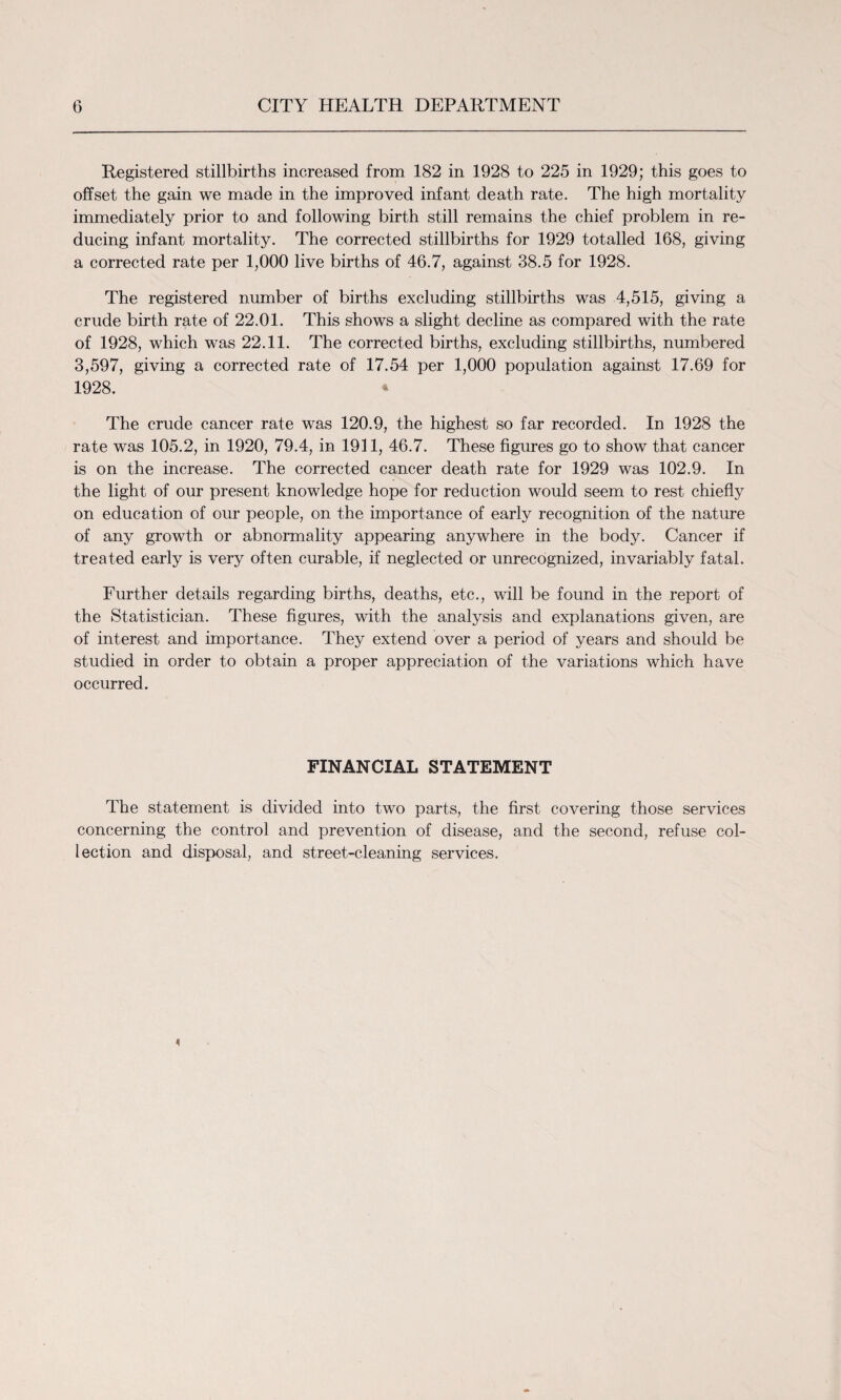 Registered stillbirths increased from 182 in 1928 to 225 in 1929; this goes to offset the gain we made in the improved infant death rate. The high mortality immediately prior to and following birth still remains the chief problem in re¬ ducing infant mortality. The corrected stillbirths for 1929 totalled 168, giving a corrected rate per 1,000 live births of 46.7, against 38.5 for 1928. The registered number of births excluding stillbirths was 4,515, giving a crude birth rate of 22.01. This shows a slight decline as compared with the rate of 1928, which was 22.11. The corrected births, excluding stillbirths, numbered 3,597, giving a corrected rate of 17.54 per 1,000 population against 17.69 for 1928. * The crude cancer rate was 120.9, the highest so far recorded. In 1928 the rate was 105.2, in 1920, 79.4, in 1911, 46.7. These figures go to show that cancer is on the increase. The corrected cancer death rate for 1929 was 102.9. In the light of our present knowledge hope for reduction would seem to rest chiefly on education of our people, on the importance of early recognition of the nature of any growth or abnormality appearing anywhere in the body. Cancer if treated early is very often curable, if neglected or unrecognized, invariably fatal. Further details regarding births, deaths, etc., will be found in the report of the Statistician. These figures, with the analysis and explanations given, are of interest and importance. They extend over a period of years and should be studied in order to obtain a proper appreciation of the variations which have occurred. FINANCIAL STATEMENT The statement is divided into two parts, the first covering those services concerning the control and prevention of disease, and the second, refuse col¬ lection and disposal, and street-cleaning services.