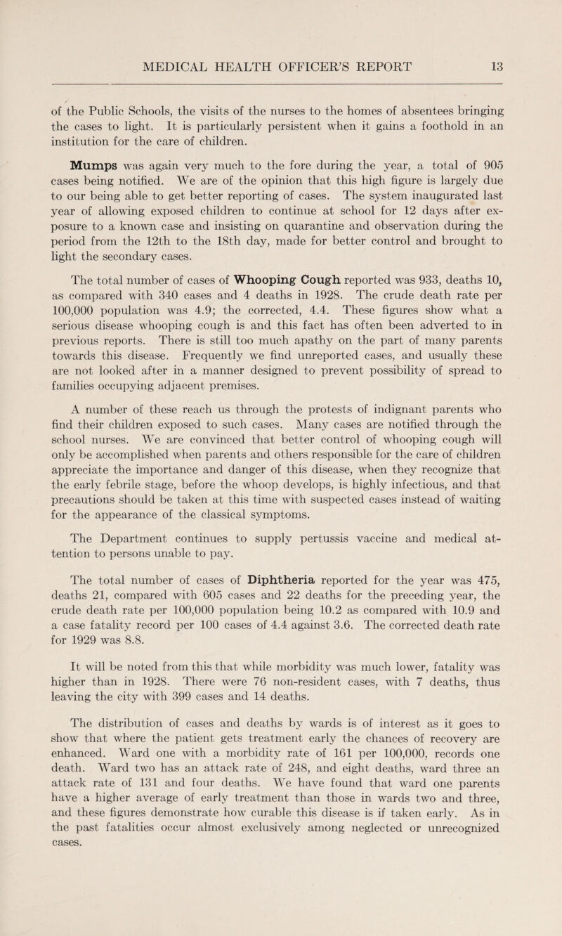 of the Public Schools, the visits of the nurses to the homes of absentees bringing the cases to light. It is particularly persistent when it gains a foothold in an institution for the care of children. Mumps was again very much to the fore during the year, a total of 905 cases being notified. We are of the opinion that this high figure is largely due to our being able to get better reporting of cases. The system inaugurated last year of allowing exposed children to continue at school for 12 days after ex¬ posure to a known case and insisting on quarantine and observation during the period from the 12th to the 18th day, made for better control and brought to light the secondary cases. The total number of cases of Whooping Cough reported was 933, deaths 10, as compared with 340 cases and 4 deaths in 1928. The crude death rate per 100,000 population was 4.9; the corrected, 4.4. These figures show what a serious disease whooping cough is and this fact has often been adverted to in previous reports. There is still too much apathy on the part of many parents towards this disease. Frequently we find unreported cases, and usually these are not looked after in a manner designed to prevent possibility of spread to families occupying adjacent premises. A number of these reach us through the protests of indignant parents who find their children exposed to such cases. Many cases are notified through the school nurses. We are convinced that better control of whooping cough will only be accomplished when parents and others responsible for the care of children appreciate the importance and danger of this disease, when they recognize that the early febrile stage, before the whoop develops, is highly infectious, and that precautions should be taken at this time with suspected cases instead of waiting for the appearance of the classical symptoms. The Department continues to supply pertussis vaccine and medical at¬ tention to persons unable to pay. The total number of cases of Diphtheria reported for the year was 475, deaths 21, compared with 605 cases and 22 deaths for the preceding year, the crude death rate per 100,000 population being 10.2 as compared with 10.9 and a case fatality record per 100 cases of 4.4 against 3.6. The corrected death rate for 1929 was 8.8. It will be noted from this that while morbidity was much lower, fatality was higher than in 1928. There were 76 non-resident cases, with 7 deaths, thus leaving the city with 399 cases and 14 deaths. The distribution of cases and deaths by wards is of interest as it goes to show that where the patient gets treatment early the chances of recovery are enhanced. Ward one with a morbidity rate of 161 per 100,000, records one death. Ward two has an attack rate of 248, and eight deaths, ward three an attack rate of 131 and four deaths. We have found that ward one parents have a higher average of early treatment than those in wards two and three, and these figures demonstrate how curable this disease is if taken early. As in the past fatalities occur almost exclusively among neglected or unrecognized cases.